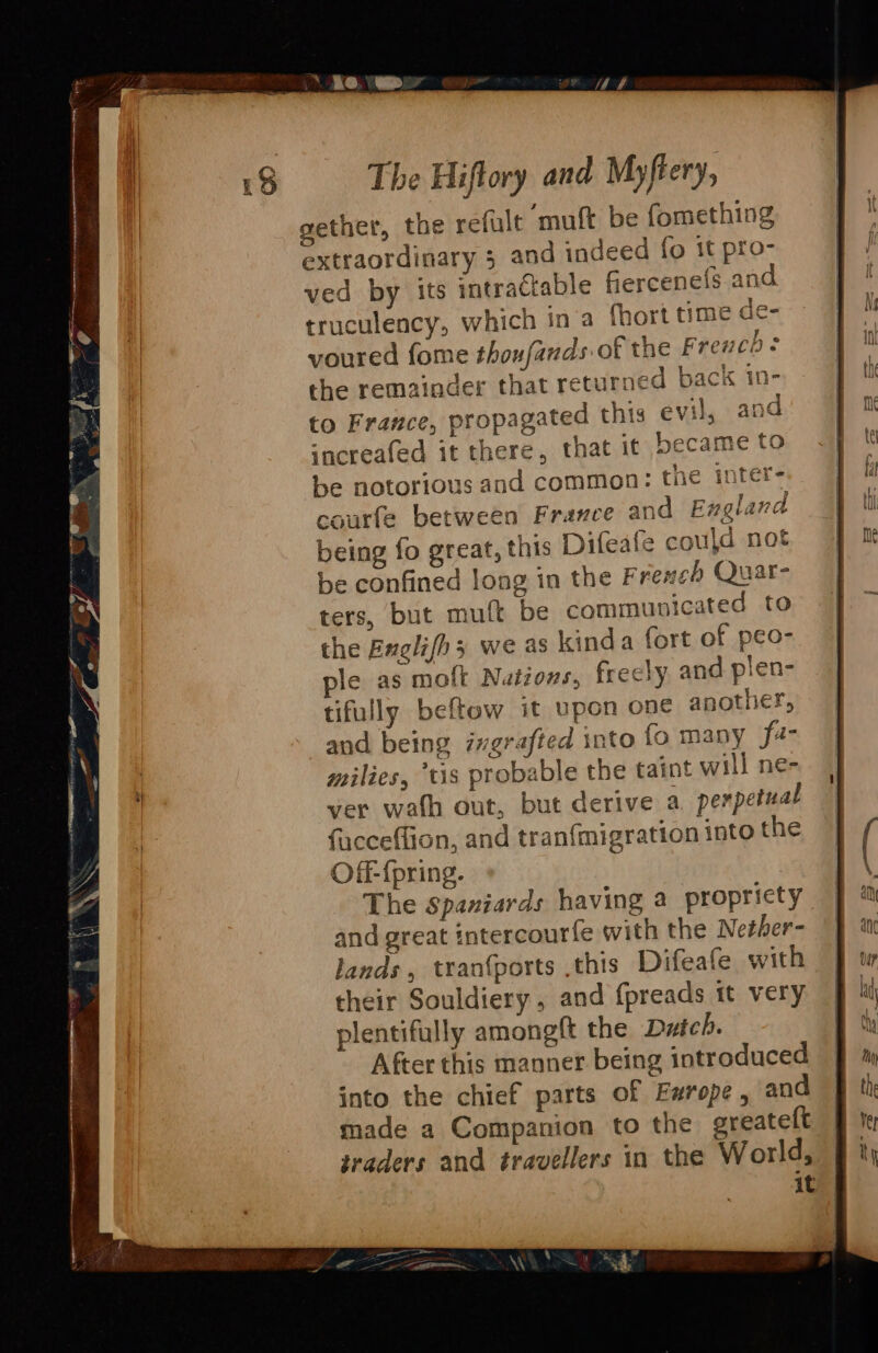 ae 9, epee eth as = b- al SE ini { 4 } air j extraordinary 3 and indeed fo it pro- ved by its ‘tractable fiercenels and truculency, which ina fhort time de- voured fome thoufands of the Frevcb: the remainder that returned back 1n- to France, propagated this evil, and sncreafed it there, that it became to us and common: the inter el. er Quar- ters, but muft be communicated to the Englifh3 we as kinda fort of peo- ple as molt Nutions, frecly and plen- tifully beftow it upon one another, and being ixgrafted into fo many fa- milies, ‘tis probable the taint will ne- ver wath out, but derive a. perpetual facceffion, and tran{migration into the Off-fpring. The Spaniards having a propricty and great intercourfe with the Nether- lands , tran{ports this Difeafe with their Souldiery , and f{preads tt very plentifully amongft the Duich. After this manner being introduced into the chief parts of Ewrope, and made a Companion to the ereatelt iraders and travellers in the World, it