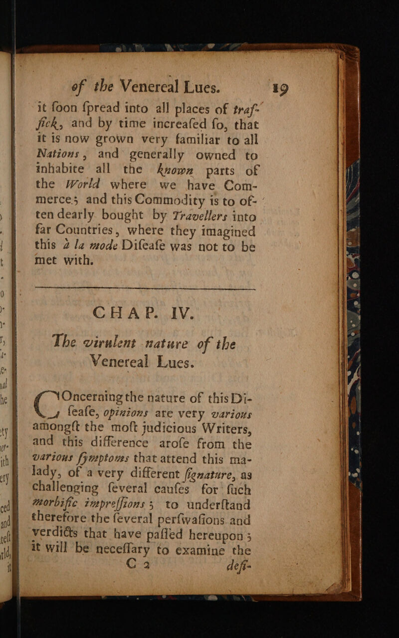 it foon {pread into all places of traf: jick, and by time increafed fo, that it is now grown very familiar to all Nations, and generally owned to inhabite all the kwowx parts of the World where we have Com- merce and this Commodity is to of- ° ten dearly bought by Travellers into far Countries, where they imagined this 2 la mode Difeafe was not to be met with. CHAP. IV. The virulent nature of the Venereal Lues. Gee the nature of this Di- _4 feafe, opixions are very various amongft the moft judicious Writers, and this difference arofe from the various fymptows that attend this ma- lady, of avery different fignature, as challenging feveral caufes for’ fuch torbific impreffions 3 to underftand therefore the feveral perfwafions and verdicts that have pafled hereupon 3 it will be neceflary to examine the