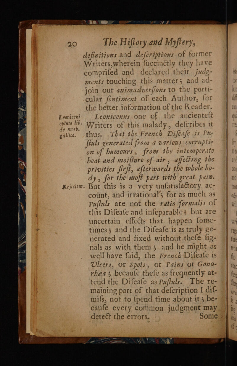 &gt; Ke. ap The Hiftory and Myftery, defivitions and defcriptions of former Writers,wherein fuccmétly they have comprifed and declared their judg- 4 i ments touching this matter; and ad- 4 th join our avzmadverfious to the parti-. Int cular fentiment of each Author, for 4 dif the better information of the Reader. J} m Leoniceni Leontcenus one of the ancientelt 1; salen Writers of this malady, defcribes it He Dy gallico. thus. .That the French Difeafe as Pu- fluls generated from a various corrupti- || on of humours, from the intemperate I itt heat and moiflure of air, affeding ihe | am privities firft, afterwards the whole bo- | dy, for the moft part with great paz. | ad Rejicituy. But this is a very unfatisfactory ac- “| mm count, and irrational’; for as much as “J ay Pufiuls are not the ratio formalis of TT wl this Difeafe and infeparable; but are | uncertain effeéts that happen fome- “J wy times; and the Difeafe is astruly ge- 9] nerated and fixed without thefe fig- J | | ,; in | nals as with them 3; and he might as J pp, well have faid, the Frezch Difeafe is 7} ty t | Ulcers, Or Spots, or Pains oY Gono- | rhea becaufe thefe as frequently at- 7 |} te tend the Difeafe as Pufiuls. The re- 9] maining part of that defcription I dif- | fs mifs, not to {pend time about it; be- “9; , caufe every common judgment may |] ip detect the errors. Some =