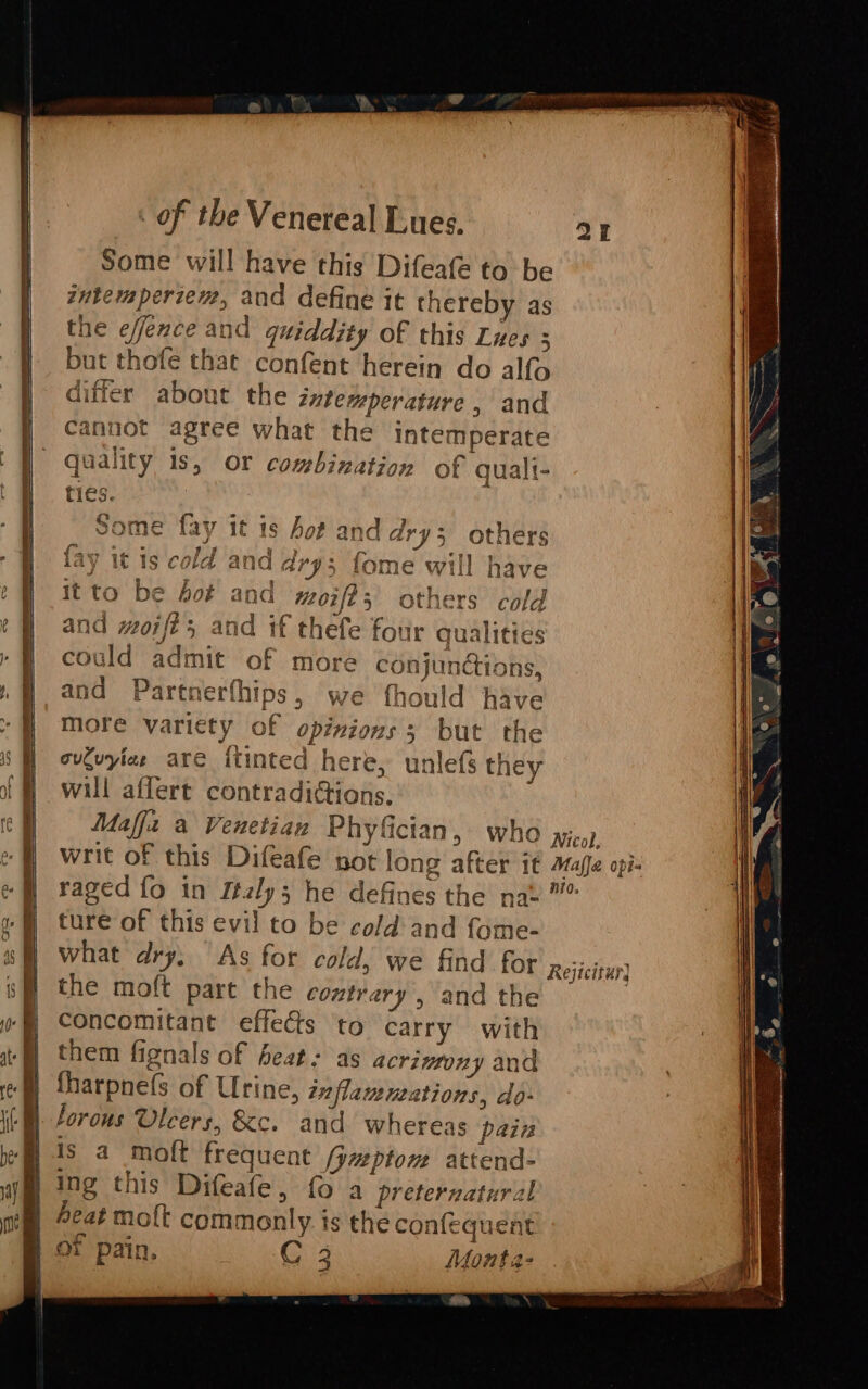 - — - EP Tee = i. a ae V2 cD = TD CPR 5 S&gt; cs cD a peat ete s ME aiiicemeinadlint Some will have this Difeafe to be intemperzem, and define it thereby as the effexce and quiddity of this Lues . but thofe that confent herein do alfo differ about the iztemperature , and cannot agree what the intemperate quality 1s, or combination of qualt- ties. : Some fay it is hot and dry; others fay it is cold and dry; fome will have it to be fot and moift, others cold and moifé; and if thefe four qualities could admit of more conjunctions, and Partnerfhips, we thould have more variety of opixions s but the ovtuyiae are itinted here, unlefs they will affert contradictions. ture of this evil to be cold and fome- the moft pare the COMLYATY , and the concomitant effects to carry with them fignals of feat: as acrinfony and fharpnefs of Urine, inflamutations, do- Forous Ulcers, &amp;c. and whereas pain is a moft frequent [yueptom attend- of pain. OE Monta- tek ape)