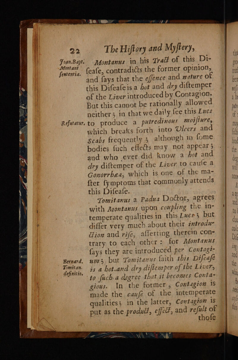 _\ RO. ae fn TheHiffory and Myftery en 4 j thn Foan.Bapti Jfontanus in his Trad of this Dt- ] Mont ani py | Veareniii: (eae, contradicts the former opinion, ri Ha : 2 &lt;= ! ute il and fays that the e//exce and watureot | ,,, il this Difeafeisa bot and dry diftemper J wf | ne | of the Liver introduced by Contagion. But this cannot be rationally allowed iP | DHL I { | | neither; in that we daily fee this Lues if | Refutatur. to produce a putredinous moifiure, | i | Arges j a . q Ma} | which breaks forth into Ulcers and ff od . : tl i scabs frequently 3 although 1 fome i. | een ee, Bin | bodies fuch effects may not appears . 3 I Sane PM ae et ! tne i and who ever did know a Aot and of, + P 4 : { | Cp | dry diftemper of the Liver to caule 4 9) “3 g Gonorrhea, which is one of the ma- | fter fymptoms that commonly attends | this Difeafe. Tomitanus a Padua Doctor, agrees | ‘ ' with Azontanus upon coupling the in- i ud : temperate qualities in this Lues 5 but a] 2 | differ very much about their zztrodu- | ui | ion and rife, aflerting therein con- | ot trary to each other: for Montanus | ull | {ays they are introduced per Contagz- ; Bernard, uur} but Temitarus faith this Difeafe ya  oinit, is a bot.and dry diftenper of the Liver, | ™ i : fo fich a degree that it becomes Conta- | Wi 4q gious. In the former , Contagion 1s | f made the canfé of the intemperate y te qualities; in the latter, Cowtagion is | tf put as the produit, effect, and refult of | ti thofe