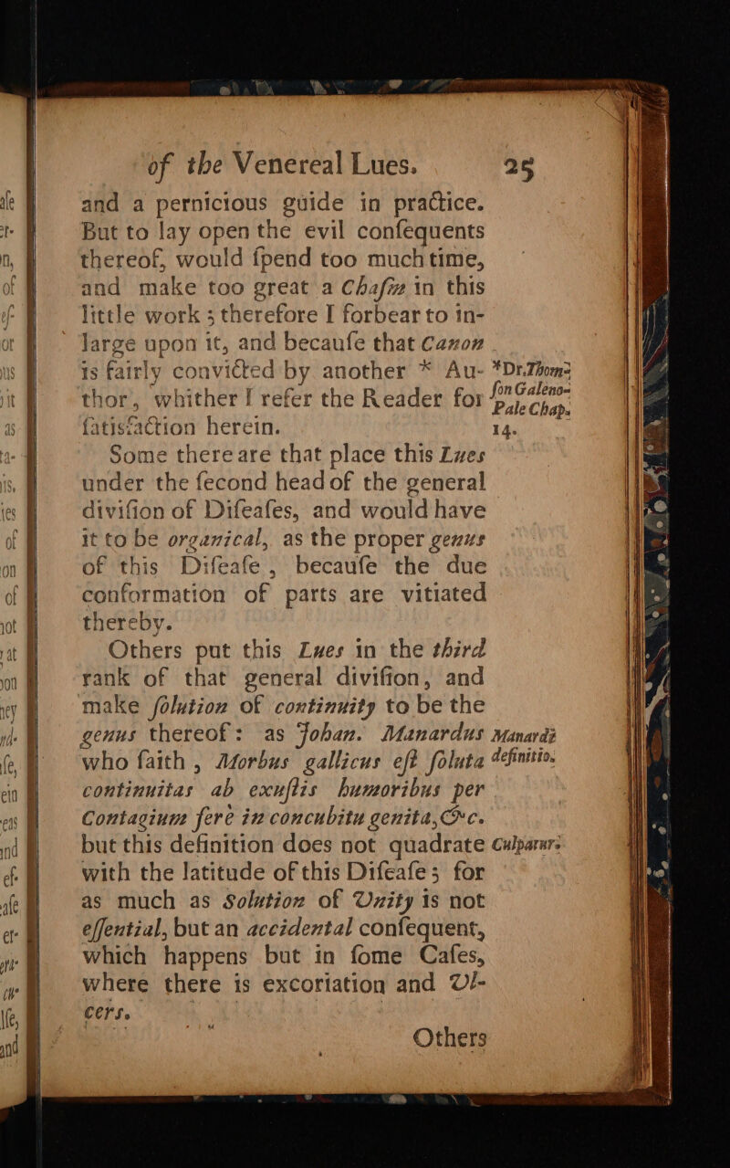 and a pernicious guide in practice. But to lay open the evil confequents thereof, would {pend too muchtime, and make too great a Chafi in this little work ; therefore I forbear to 1n- large upon it, and becaufe that Cazoz . 18 fairly cor Ge 2d by another * Au- thor, whither! refer the Reader for {atis{aetion herein. Some there are that place this Les under the fecond head OE the general divifion of ys San and would have it to be organical,. as the proper genus of this Di fea eS , becaufe the due *Dr.Thoms 14. thereby. Others put this Zwes in the third rank of that general divifion, and genus thereof : continuitas ab exufiis humoribus per Contagium fere in concubitu genita,c. with the latitude of this Difeafe; for as much as Solution of Unity is not effential, but an accidental confequent, which happens but in fome Cafes, where there is excoriation and U/- cers. Others