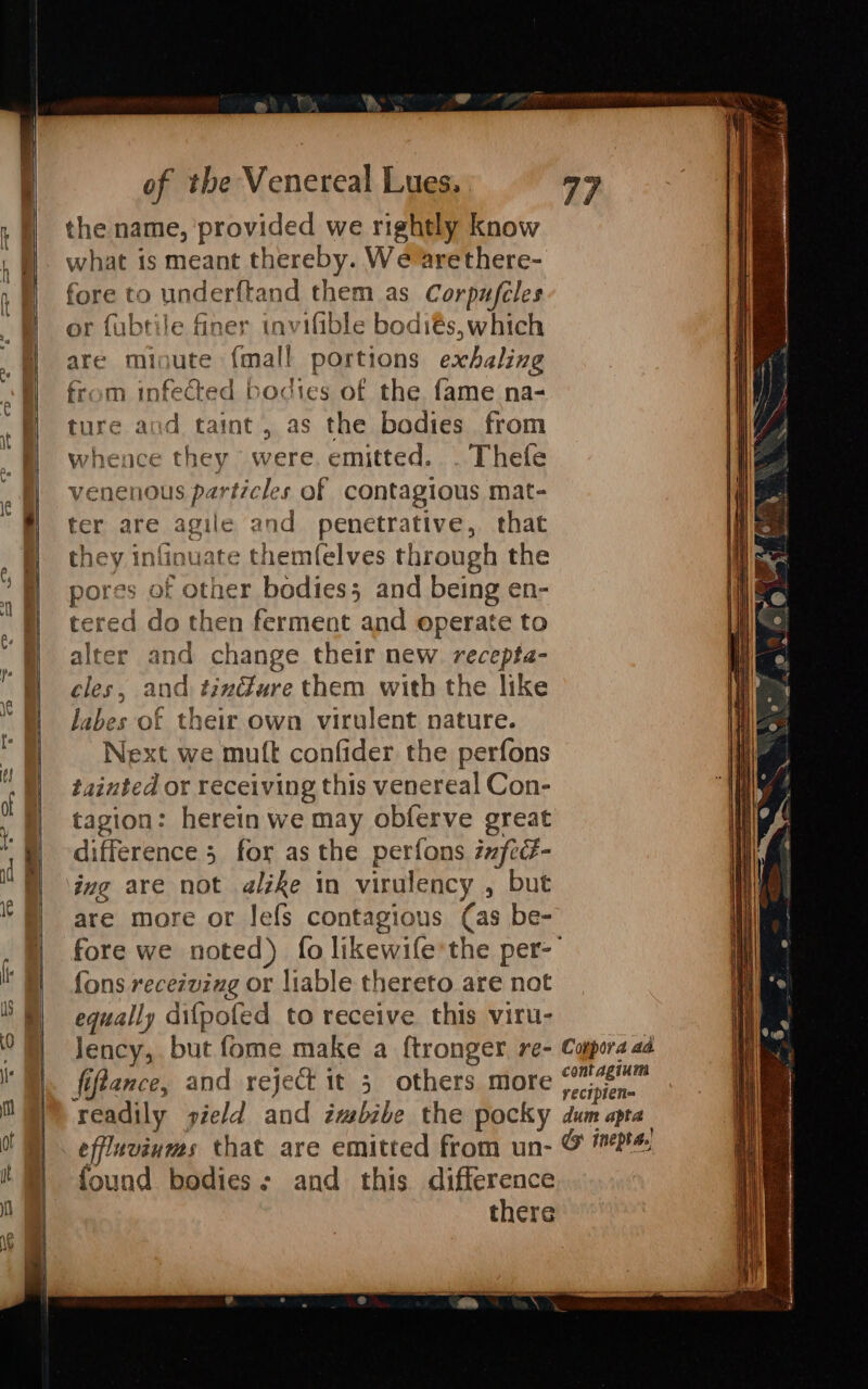 = ’ ee Cy the name, ‘provided we rightly know what is meant thereby. We arethere- fore to underftand them as Corpufcles or fubtile finer invifible bodiés, which are minute {mall portions exhaling from infected bodies of the fame na- ture and taint, as the bodies from whence they were. emitted. . Thefe venenous particles of contagious mat- ter are agile and penetrative, that they infinuate themfelves through the pores of other bodies; and being en- ered do then ferment and operate to alter and change their new recepta- cles, and tinGure them with the like Jabes of their own virulent nature. Next we mutt confider the perfons tainted or receiving this venereal Con- tagion: herein we may obferve great difference 5 for as the perfons zxfcé- ing are not alzke in virulency , but are more or lefs contagious (as be- fore we noted) fo likewife’the per- fons recezving or liable thereto are not equally difpofed to receive this viru- lency, but fome make a f{tronger. re- fiftance, and reject it 5 others more Mise. readily sield and zmebibe the pocky dum apa effluviums that are emitted from un- &amp; found bodies; and this difference there Conpora aa.