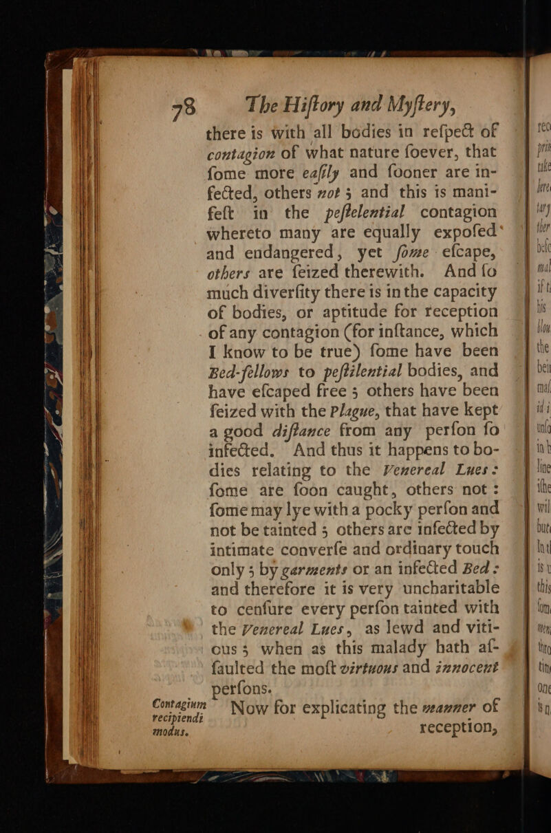 73 Contaginm recipiend: modus. The Hiftory and Myftery, there is with all bodies in refpect of contagion of what nature foever, that fome more eafily and fooner are in- fected, others zof 5 and this is mani- feft in the peftelential contagion and endangered, yet fome efcape, others ave feized therewith. And fo much diverfity there 1s inthe capacity of bodies, or aptitude for reception of any contagion (for inftance, which I know to be true) fome have been Bed-fellows to peftilential bodies, and have efcaped free 5 others have been feized with the Plague, that have kept a good diffance from any perfon fo infected. And thus it happens to bo- dies relating to the Venereal Lues: fome are foon caught, others not : {ome may lye witha pocky perfon and not be tainted 5 others are infected by intimate converfe and ordinary touch only 3 by garments or an infeCted Bed: and therefore it is very uncharitable to cenfure every perfon tainted with the Venereal Lues, as lewd and viti- ous when as this malady hath af- faulted the moft virtuous and innocent perfons. Now for explicating the veazmer of reception, rec ph take here lary 1. ei thal
