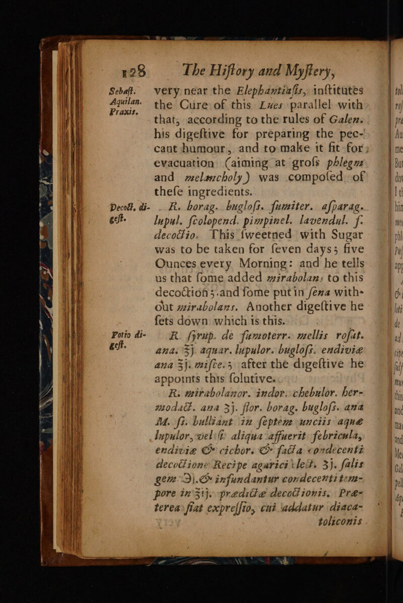 125 Sebaft. Aquilan. Praxis. Decott, di- . elt. Potio di- get. The Hiftory and Myftery, very near the Elephamtiafis,, inf{titutes the Cure of this Zxves parallel with that, according to the rules of Galez. his digeftive for preparing the pec-' evacuation (aiming at grofs pdleguz and elancholy,) was compoted. of thefe ingredients. R. borag. buglofs. fumiter. afparag. Inpul. feolopend. pimpinel. lavendul. f. decotdio. This {weetned with Sugar was to be taken for feven days; five Ounces every Morning: and he tells us that fome added wirabolan, to this decoctioh;.and fome putin fea with Out wirabolans. Another digeftive he fets down. which ts this. R. fyrup. de famoterr. neellis rofat. ana: 3}. aquar. lupulor. buglofs. endivia ana 3}. mifce., after the digeltive he appornts this folutive. R: mirabolanor. indor. chebulor. her- moda. ana 3}. flor. borag. buglofs. ana M. fi. bulliant in feptem unciis aque lupulor, velilt: aligua affuertt febricula, endivie & cichors & fata « condecenti decoctione Recipe agaricé tleit. 3). falis Lett Dj. infundantur condecevtitcm- pore in}. preditie decoGionis, Pre- terea fiat exprelfto, cui addatur diaca- toliconis