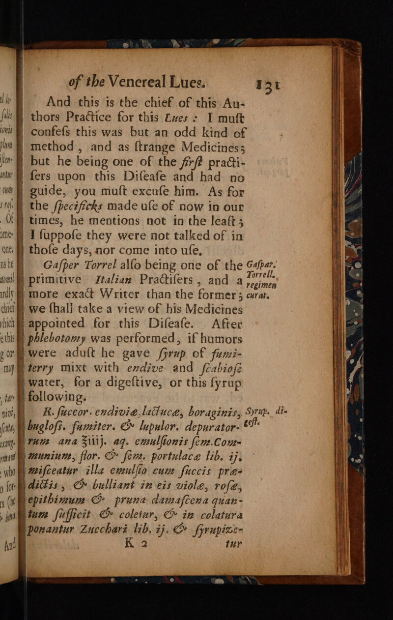 Ip fal bun TA CHD ) cate me nate wo ) (ote § (IE y jit rey .—— a Aad And this is the chief of this Au- thors Practice for this Lves : I mutt confefs this was but an odd kind of | method, and as ftrange Medicines; | but he being one of the frf2 practi- | fers upon this Difeafe and had no | guide, you mutt excufe him. As for the fpecificks made ufe of now in our | times, he mentions not in the leaft 3 thofe days, nor come into ufe, we {hall take.a view of his Medicines | appointed for this Difeafe. After =a were adu{t he gave fprup of fumi- jwater, for a digeftive, or this fyrup | Tnm ana Ziiij. aq. emulfionis fen.Com- | muniume, flor. &amp; fer. portulace lib. ij, | mifceatur zlla eveullio cum fuccis pra- )dittis, @ bulliant in eis viole, rofe, epithimum C pruna damafcena quan- btune Sufficit oe coletur, @ in colatura | b. ij. &amp; fyrupizee 2 fur ponantur Zucchari li | | | |