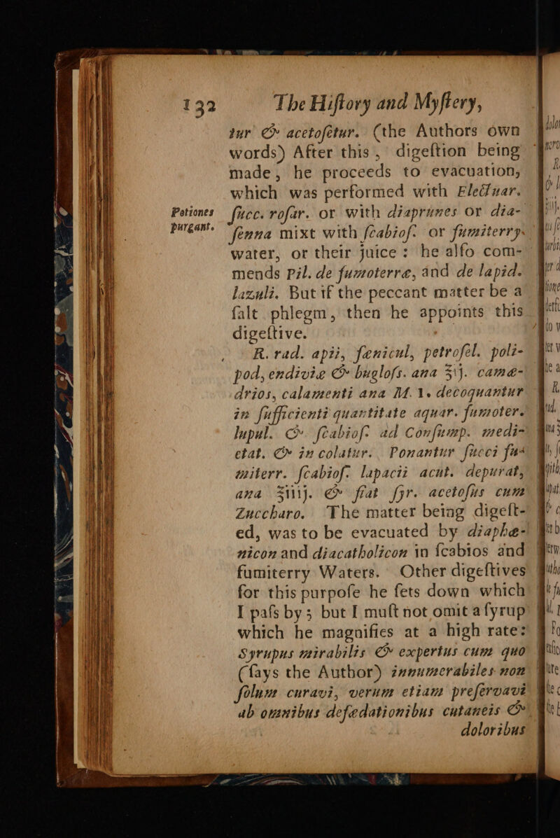 purgant. The Hiftory and Myftery, tur’ @ acetofetur. (the Authors own words) After this, digeftion being made, he proceeds to evacuation, which was performed with Eledfuar. fenna mixt with (cabiof: or fumiterry water, or their juice: he alfo com- mends Pil. de fumoterre, and de lapid. lazuli. But if the peccant matter be a falt phlegm, then he appoints this | digeftive. 1 | R. rad. apii, fenicul, petrofel. polt- pod, endivie &amp; buglofs. ana 31). came- drios, calamenti ana M.1. decoquantur in fufficienti quantitate aquar. fumoter. lupul. C». feabiof? ad Confump. medi- etat. C» in colatur.. Ponantur fucei fas miterr. {cabiof. lapacii acut. depurat, ana Sii\j. &amp; fiat fyr. acetofus cum Zuccharo. The matter being digeft- ed, was to be evacuated by dzaphe- nicon and diacatholicon in {cabios and | fumiterry Waters. Other digeftives | for this purpofe he fets down which’ | I pafs by; but I muft not omit a fyrup which he magnifies at a high rate: Syrupus mirabilis ©» expertus cum quo (fays the Author) z#numerabiles non ub omnibus defedationibus cutaneis oR doloribus