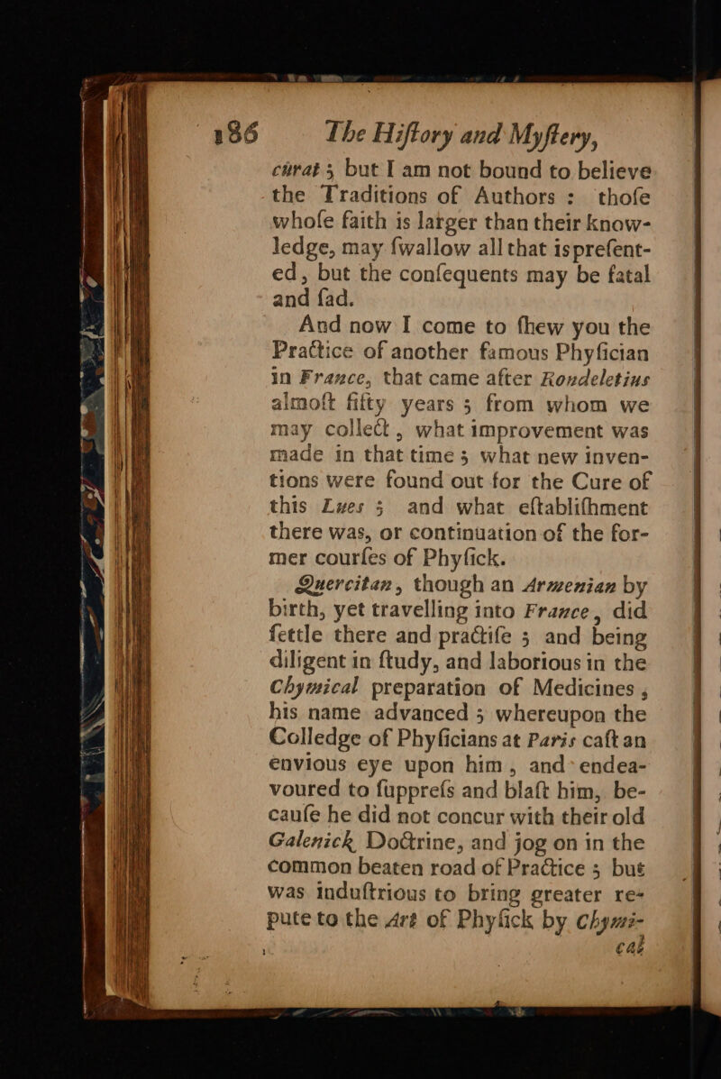 chrat 5 but I am not bound to believe the Traditions of Authors : thofe whole faith is larger than their know- ledge, may {wallow all that isprefent- ed, but the confequents may be fatal and fad. And now I come to fhew you the Practice of another famous Phyfician in France, that came after Rovdeletius aimoft fifty years 5 from whom we may collect , what improvement was made in that time 5 what new inven- tions were found out for the Cure of this Lwes 5; and what eftablifhment there was, or continuation-of the for- mer courfes of Phyfick. Quercitan, though an Armenian by birth, yet travelling into France, did fettle there and practife 5 and being diligent in ftudy, and laborious in the Chymical preparation of Medicines , his name advanced 3 whereupon the Colledge of Phyficians at Paris caftan envious eye upon him, and» endea- voured to fupprefs and blaft him, be- caufe he did not concur with their old Galenick Do€trine, and jog on in the common beaten road of Practice 3 but was induftrious to bring greater re- pute to the Aré of Phyfick by chyws- cal