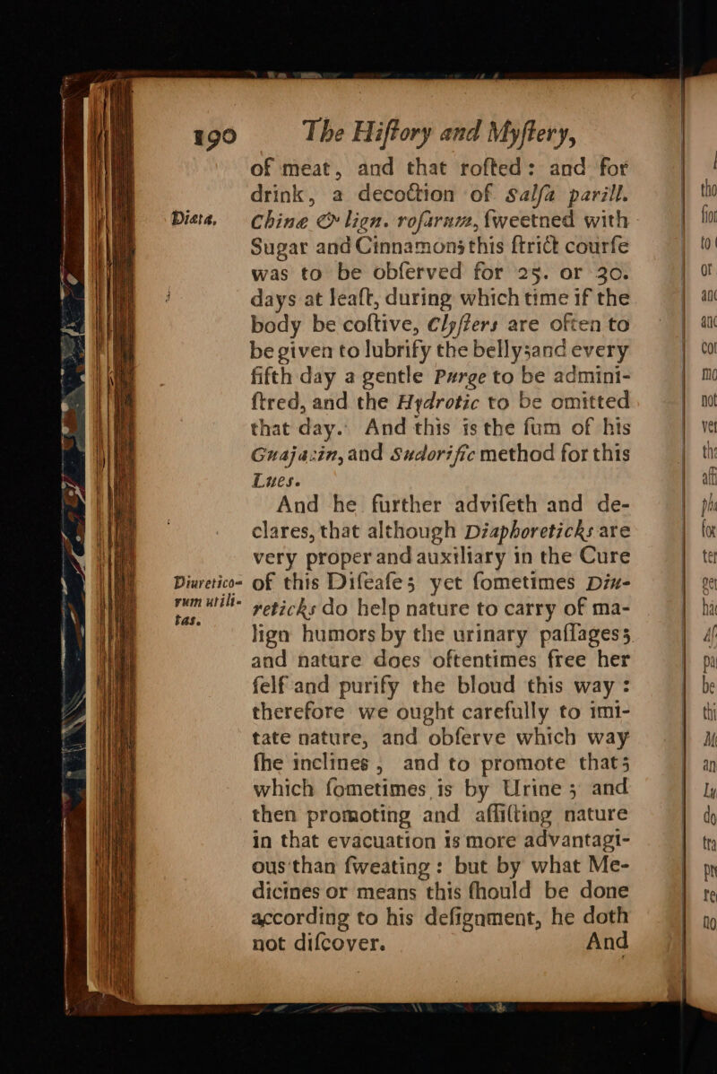 Dieta, Diuretico= yum utilt- tas. The Hiftory and Myftery, of meat, and that rofted: and for drink, a decoction of Salfa parill. Sugar and Cinnamon this {trict courfe was to be obferved for 25. or 30. days at leaft, during which time if the body be coltive, Clyffers are often to be given to lubrify the bellysand every fifth day a gentle Pwrge to be admini- ftred, and the Aydrotic to be omitted that day. And this is the fum of his Guaja:in, and Sxdorific method for this Lues. And he further advifeth and de- clares, that although Diaphoreticks are very proper and auxiliary in the Cure of this Difeafe; yet fometimes Dix- reticks do help nature to carry of ma- lign humors by the urinary paflagess and nature does oftentimes free her felf and purify the bloud this way : therefore we ought carefully to imi- tate nature, and obferve which way fhe inclines, and to promote that5 which fometimes is by Urine 5 and then promoting and affilting nature in that evacuation 1s more advantagt- ous'than fweating : but by what Me- dicines or means this fhould be done according to his defignment, he doth not difcover. And