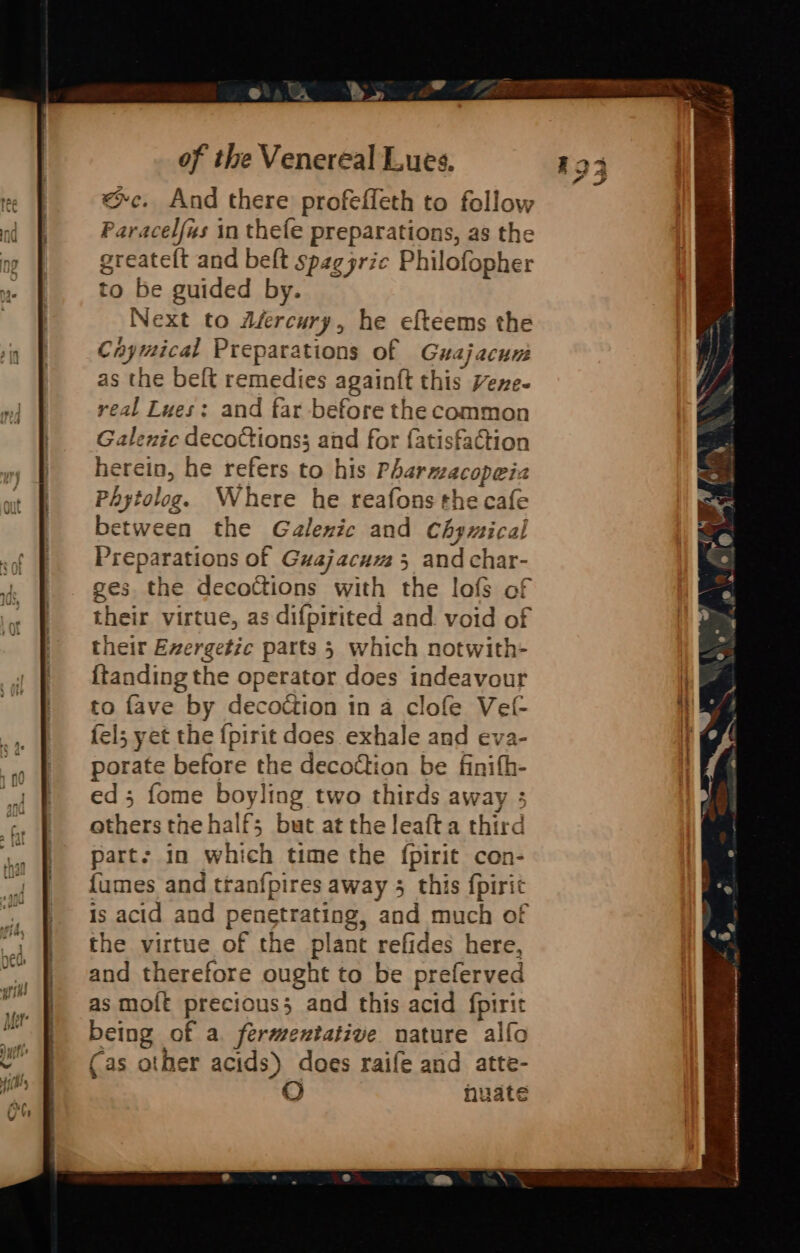 «~c. And there profeffeth to follow Paracelfus in thefe preparations, as the greateft and beft spaggric Philofopher to be guided by. Next to dfercury, he efteems the Caymical Preparations of Guajacun as the beft remedies againft this Vene- real Lues: and far before the common Galenic decoctions; and for {atisfaction herein, he refers to his Pharmacopeiza Phytolog. Where he reafons the cafe between the Galenic and Chymical Preparations of Guajacum 5 and char- ges the deco@ions with the lofs of their virtue, as difpirited and void of their Exergetic parts 5 which notwith- {tanding the operator does indeavour to fave by decotction in a clofe Vet- fel; yet the {pirit does exhale and eva- porate before the decoction be finifh- ed 5 fome boyling two thirds away ; others the half; but at the leafta third part: in which time the fpirit con- {umes and ttanfpires away 3 this fpirit is acid and penetrating, and much of the virtue of the plant refides here, and therefore ought to be preferved as moft precious; and this acid fpirit being of a fermentative nature alfo (as other acids) does raife and atte- huate