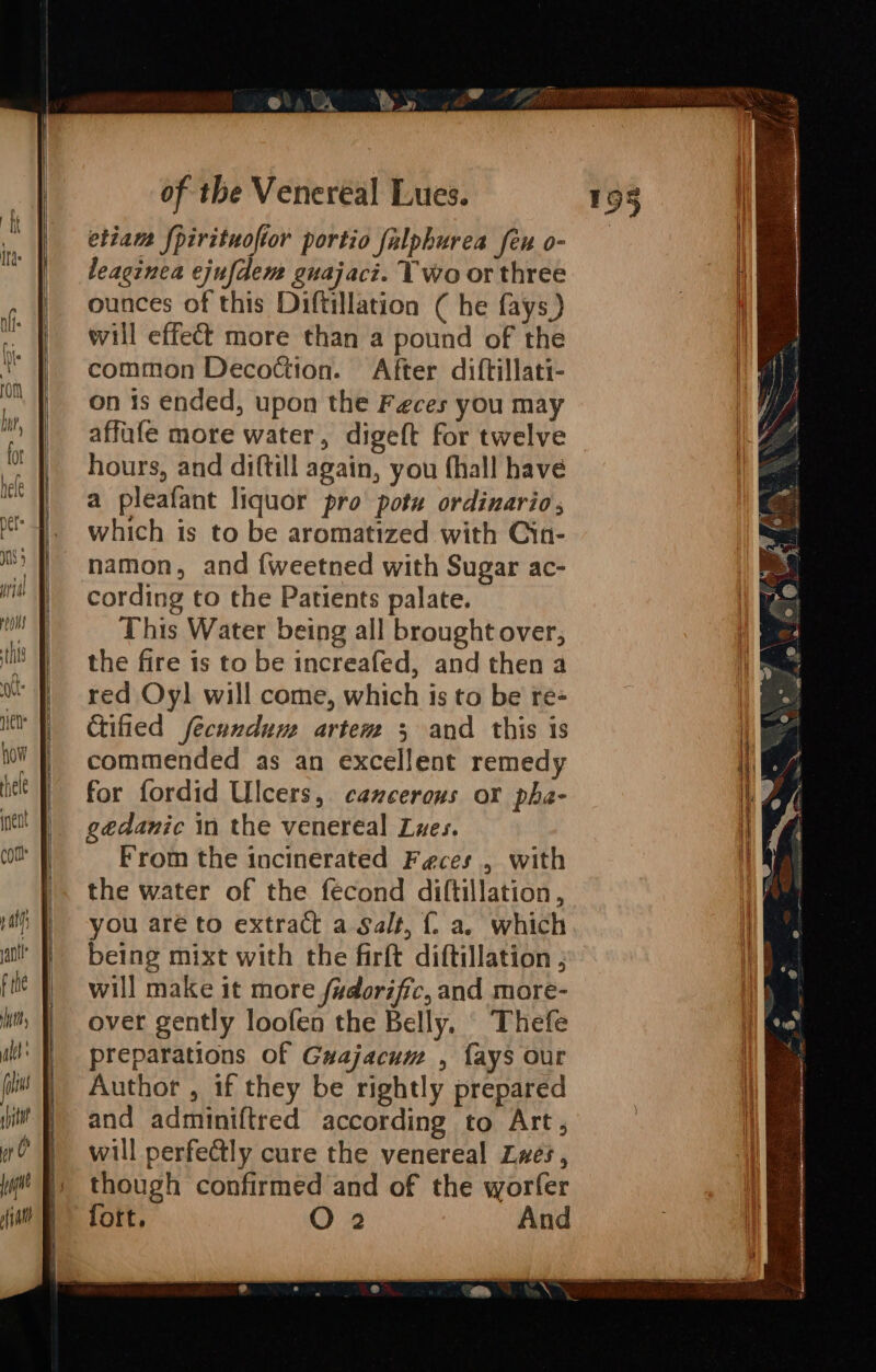 etiam {pirituofior portio falphurea feu o- leaginea ejufdem guajaci. Two or three ounces of this Diftillation ( he fays) will effect more than a pound of the common Decottion. After diftillati- on is ended, upon the Feces you may affufe more water, digeft for twelve hours, and diftill again, you fhall have a pleafant liquor pro potu ordinario; which is to be aromatized with Cin- namon, and {weetned with Sugar ac- cording to the Patients palate. This Water being all brought over, the fire is to be increafed, and then a red Oy] will come, which is to be re- Cified fecundum artem 5 and this is commended as an excellent remedy for fordid Ulcers, cancerous or pha- gedanic in the venereal Lwes. From the incinerated Feces, with the water of the fecond diftillation, you aré to extract a Salt, {. a. which being mixt with the firft diftillation ; will make it more fzdorific, and more- over gently loofen the Belly. Thefe preparations of Guajacum , {ays our Author , if they be rightly prepared and adminiftred according to Art, will perfe@tly cure the venereal Lwes, though confirmed and of the worfer fott. O 2 And