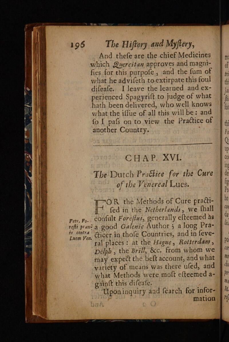 And thefe are the chief Medicines which Quercitan approves and magni- fies for this purpofe , and the fum of what he advifeth to extirpate this foul difeafe. I Jeave the learned and ex- perienced Spagyrift to judge of what hath been delivered, who well knows what the iffue of all this will be: and fo I pafs on to view the Practice of another Country. | a erat EN CHAP. XVI. FTOR the Methods of Cure practi- a fed in the Netherlaxds, we {hall per, Fo. contult Forefius, generally efteemed as reli praxt.a-good Galexic Author 5 a long Pra- uem Pon, Ceicer in. thofe Countries, and in feve- ral places: at the Hague, Rotterdaw , Delph , the Brill, &amp;c. from whom we may expect the beft account, and what | variety of means was there ufed, and | what Methods were moft efteemed a- | gain{t this difeate. ‘Upon inquiry aad fearch for infor- | | mation |