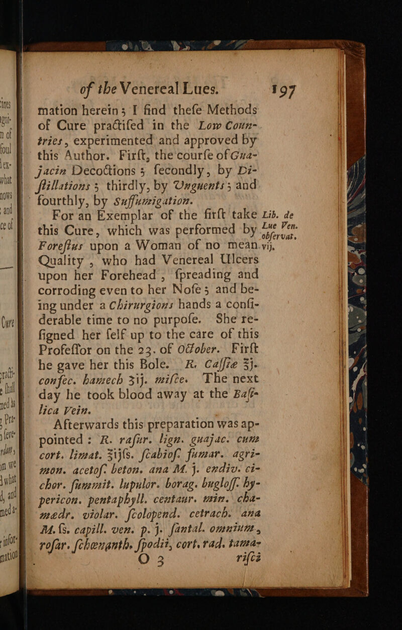 Se ® | a. Ry» mation herein; I find thefe Methods of Cure practifed in the Low Coun- fries, experimented and approved by jacin Decottions 5 fecondly, by Di- fillations 3 thirdly, by Unguents; and For an Exemplar of the firft take xis. de | this Cure, which was performed by rv | Foreftus upon a Woman of no mean-yij, Quality , who had Venereal Ulcers upon her Forehead , fpreading and a corroding evento her Nofe 5 and be- . ing under a Chirurgions hands a confi- | &amp; derable time tono purpofe. She re- l figned her felf up to the care of this | Profeffor on the 23. of Ocfober. Firft : H y he gave her this Bole. K. Caffie 3}. confec. hamech 31}. mifces The next i /) day he took blood away at the Bafi- | lica Vein. Afterwards this preparation was ap- ! pointed: R. rafur. lign. guajac. cum cort. limat. Z1{s. fcabiof. fumar. agri- : mon. acetof. beton. ana M. j. endiv. ci- HI chor. fummit. lupulor. borag. bugloff. by- ‘4 pericon. pentaphyll. centaur. min. cha- ie medr. violar. fcolopend. cetrach. ana | M.{3. capill. ven. p. j. fantal. omninm.,