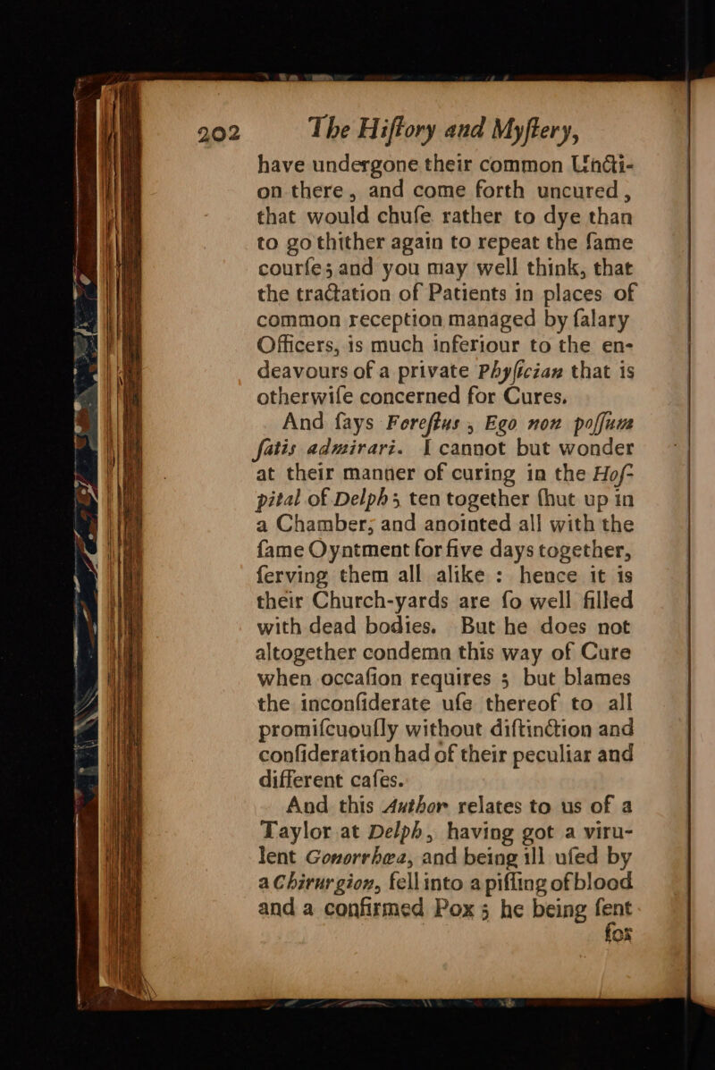 have undergone their common Undi- on there, and come forth uncured, that would chufe rather to dye than to go thither again to repeat the fame courfe; and you may well think, that the tractation of Patients in places of common reception managed by falary Officers, is much Inferiour to the en- deavours of a private Phyfician that is otherwife concerned for Cures. And fays Forefius , Ego non poffum fatis admirari. [cannot but wonder at their manner of curing in the Hof- pital of Delphs ten together (hut up in a Chamber; and anointed all with the fame Oyntment for five days together, ferving them all alike : hence it is their Church-yards are fo well filled with dead bodies. But he does not altogether condemn this way of Cure when occafion requires 5 but blames the inconfiderate ufe thereof to all promifcuoully without diftin&amp;tion and confideration had of their peculiar and different cafes. And this Author relates to us of a Taylor at Delph, having got a viru- lent Gonorrhea, and being 11] ufed by a Chirurgion, fellinto a pifling of blood and a confirmed Pox 5 he being fant Of