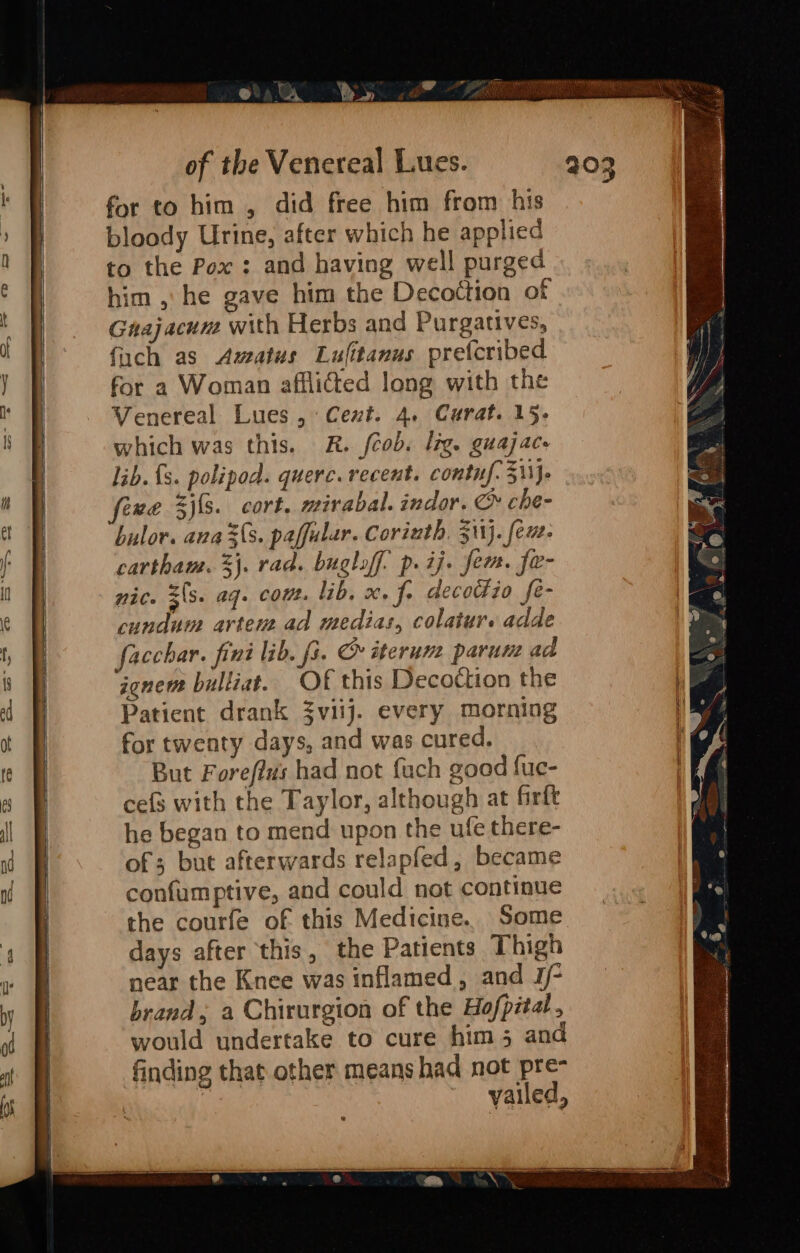 © CA Y a of the Venereal Lues. for to him , did free him from his bloody Urine, after which he applied to the Pox : and having well purged him , he gave him the Decottion of Gnajacum with Herbs and Purgatives, fuch as Awatus Lufitanus prefcribed for a Woman afflicted long with the Venereal Lues, Cent. 4. Curat. 15; which was this. R. /cob. lig. guajace lib. {s. polipod. querc. recent. contf-3\\j- fexe S){s. cort, mirabal. indor. c» che- bulor. ana (s. paffular. Corinth. 511). few. cartham. 3}. rad. buglof. p. ij. fem. fe- nic. z(s. ag. cout. lib. x. f. decodio fe- cundum artens ad medias, colatur. adde facchar. fint lib. fs. CO iterune parum ad iene bulliat. Of this Decottion the Patient drank 3viij. every morning for twenty days, and was cured. But Forefi#s had not fach good fuc- cefs with the Taylor, although at firft he began to mend upon the ufe there- of; but afterwards relapfed, became confumptive, and could not continue the courfe of this Medicine. Some days after this, the Patients Thigh near the Knee was inflamed, and J/- brand, a Chirurgion of the Hofpital, would undertake to cure him 5 and finding that other means had not pre- ee -yailed,