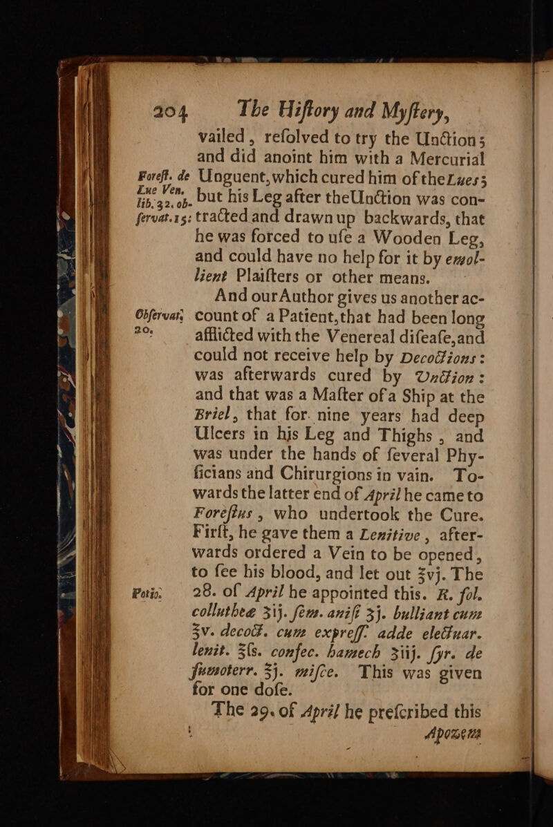 vailed, refolved to try the Unétion; and did anoint him with a Mercurial Foreft. de Uoguent, which cured him of theZzes3 cpg but his Leg after theUnction was con- fervat.rg: tracted and drawn up backwards, that he was forced to ufe a Wooden Leg, and could have no help for it by ezol- lient Plaifters or other means. And ourAuthor gives us another ac- Gifervar, Count of a Patient,that had been long a afflicted with the Venereal difeafe,and could not receive help by Decoéfions : was afterwards cured by Uzxéion: and that was a Mafter ofa Ship at the Briel, that for. nine years had deep Ulcers in his Leg and Thighs , and was under the hands of feveral Phy- ficians and Chirurgions in vain. To- wards the latter end of Apri] he came to Foreftvs , who undertook the Cure. Firft, he gave them a Lexitive , after- wards ordered a Vein to be opened, to fee his blood, and let out $vj. The Poo, 28. Of April he appointed this. ZR. fol. ——— colluthea. 31}. fer. anifi 3}. bulliant cum 5v. decok. cum expreff. adde elefuar. lenit. 3{s. confec. hamech 3iij. fyr. de funoterr. 3}. mifce. This was given for one dofe. The 29. of Apré/ he prefcribed this Lines Apoxeus -