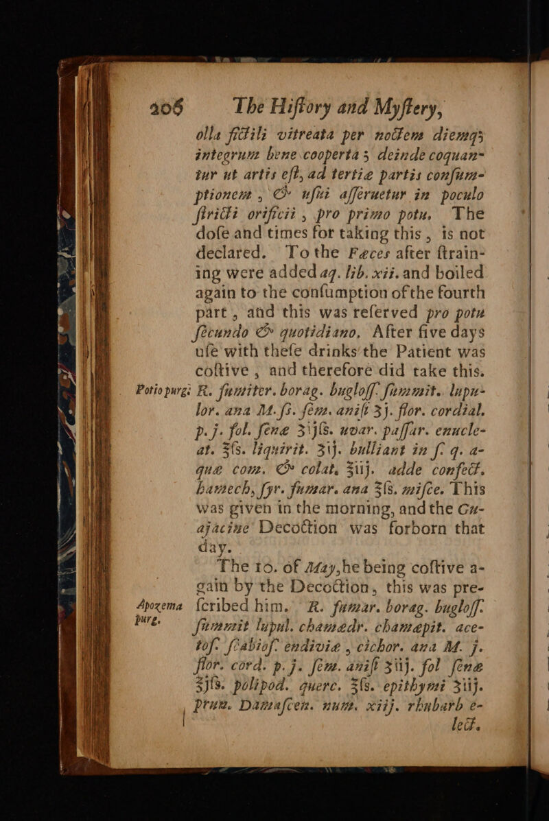 olla fectils vitreata per nothems diemg3 integrunt bene .cooperta 5 deinde coquan= iur ut artis eft, ad tertie partis confum- ptionem , Cr ufiti affeructur in poculo vidi orvificit , pro primo potu. The dofe and times for taking this , is not declared. Tothe Feces after ftrain- ing were added a7. I7b. xii. and boiled again to the confumption ofthe fourth part , and this was referved pro pote fecundo &amp; quotidiano, After five days ufe with thefe drinks’the Patient was coltive , and therefore did take this. Apozema purg. lor. ava M3. fen. anit 3}. flor. cordial. pj. fol. fene Zils. uvar. paffar. enucle- at. 3s. liquirit. 31}. bulliant in f- q. a- que con. C colat. ij. adde confed. hamech, fyr. fumar. ana 3(s. mifce. This was given tn the morning, andthe Gz- ajacize’ Decottion was forborn that day. The to. of Azzy, he being coftive a- gain by the Decottion, this was pre- {cribed him. R. fumar. borag. bugloff. fammit lupul. chamedr. chamepit. ace- tof. fcabiof endivie , cichor. ava AM. j. flor. cord. p.j. fem. anift 3 ii}. fol fene S){%. polipod. guerc. $s. epithymi 311}. prun. Datzafcen. num. xiij. rhubarb e- led.