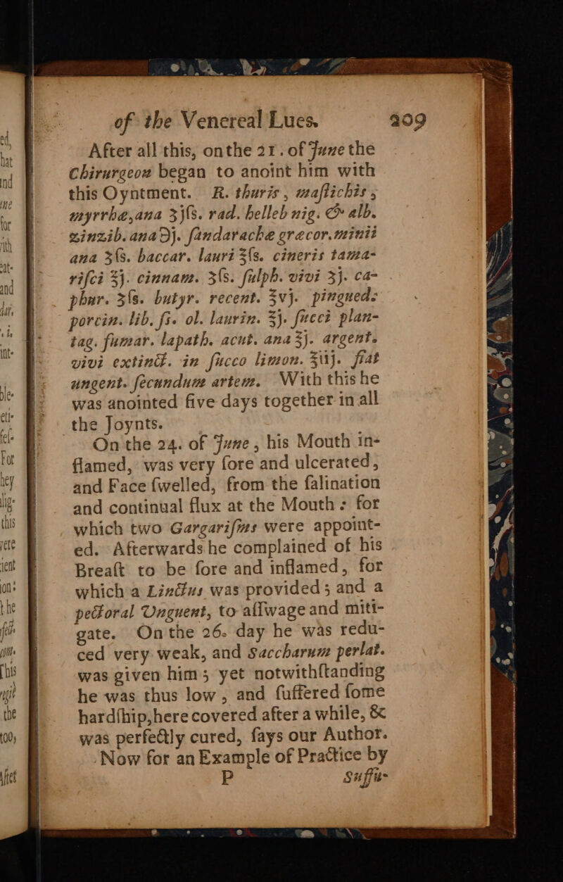 After all this, onthe 21. of Juve the Chirurgeow began to anoint him with this Oyntment. &amp;R. tharis, waffichis 5 myrrhe,ana 3j\(s. rad. helleb nig. &amp; alb. vinzib.anaDj. fandarache grecor.minit ana 33. baccar. lauri 3{s. cimeris tama- rifci 3}. cinnam. 3(3. fulpb. vivi 3}. ca phar. 38. butyr. recent. 3vj. pingueds porcin. lib, fi. ol. lanvin. 3}. fucet plan- tag. fumar. lapath. acut, ana3j. argent. vivi extind. in fucco limon. 31}. fiat ungent. fecundune artew. With thishe was anointed five days together in all the Joynts. On'the 24. of June, his Mouth in- flamed, was very fore and ulcerated, and Face (welled, from the falination and continual flux at the Mouth + for which two Gargarifizs were appoiut- ed. Afterwards he complained of his Breaft to be fore and inflamed, for which a Linéfus was provided 3 and a peforal Unguent, to allwage and miti- gate. Onthe 26. day he was redu- ced very weak, and Saccharum perlat. was given him; yet notwith{tanding he was thus low, and fuffered fome hard(hip,here covered after a while, &amp; was perfeCtly cured, fays our Author. ‘Now for an Example of Practice by Suffis-