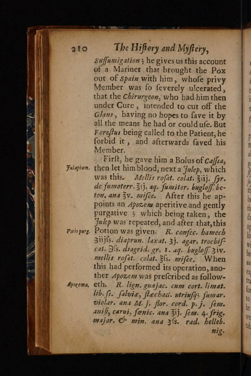 a &gt; a . a =e. ~o = i: —— = Fulapium, Pot io purg. Apozema, out of Spaiz with him, whofe privy Member was fo feverely ulcerated , that the Chzrurgeon, who had him then under Cure, intended to cut off the Glaus, having no hopes to fave it by all the means he had or couldufe. But Forefius being called to the Patient, he forbid it, and afterwards faved his Member. Firlt, he gave him a Bolus of Caffia, then let him blood, next a Julep, which was this. A#ellis rofat. colat. 3iij. fpr. de fumoterr. 31}. aq. fumiter. bugloff. be- tow, ana 3V. mifce. After this he ap- points an Apozem aperitive and gently purgative 3 which being taken, the Julep was repeated, and after that,this Potion was given: R. confec. hamech S1ijls. diaprun. laxat. 3}. agar. trochif- cat. Ds. diagrid. gr. 1. ag. bugloff. iv. mellis rofat. colat. 3s. mifee. When this had performed its operation, ano- ther Apozem was prefcribed as follow- eth. RK. lign. guajac. cum cort. limat. lib. fs. falvie, ftechad. utrinfgs fumar. violar. ana M. j. flor. cord. p.j. fen anil, carui, feenic. ana 3\j. fem. 4. frig. major. © min. ana 3(%. rad. helleb. Nig