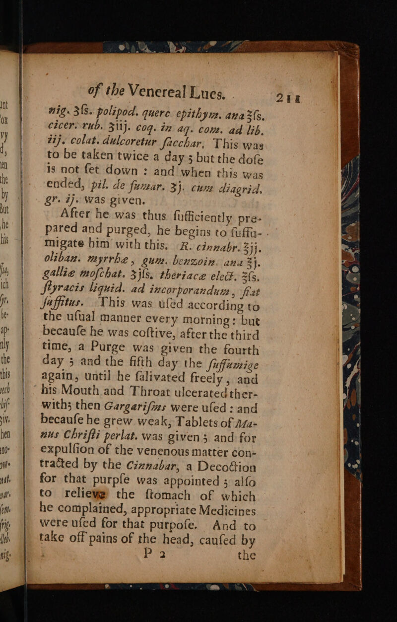 nig. 3's. polipod. quere. epithym. ana ${s. cicer. rub, 311j. coq. in aq. com. ad lib. zi}. colat. dulcoretur facchar, This was to be taken twice a day 5 but the dofe is not fet down : and when this was ended, pil. de fuar. 3). cum diagrid. gr. ij. Was given. After he was thus fuffictently pre- pared and purged, he begins to fuffu- . migate him with this. 2. cinnabr. 24]. oliban. myrrhe, gum. benzoin. ana 3}. gallie mofchat. 3j{s. theriace elect. (5. fiyracis liquid. ad incorporandum , frat jaffitus. This was uféed according to the ufual manner every morning: bute becaufe he was coftive, after the third time, a Purge was given the fourth day 5 and the fifth day the fuffumige again, until he falivated freely , and his Mouth and Throat ulcerated ther- with then Gargarifizs were uled : and becaufe he grew weak, Tablets of asa- nus Chrifti perlat. was given 3 and for expulfion of the venenous matter con- tracted by the Ciznabar, a DecoGion for that purpfe was appointed 5 alfo to reliewe) the ftomach of which he complained, appropriate Medicines were ufed for that purpofe. And to take off pains of the head, caufed by , dee the