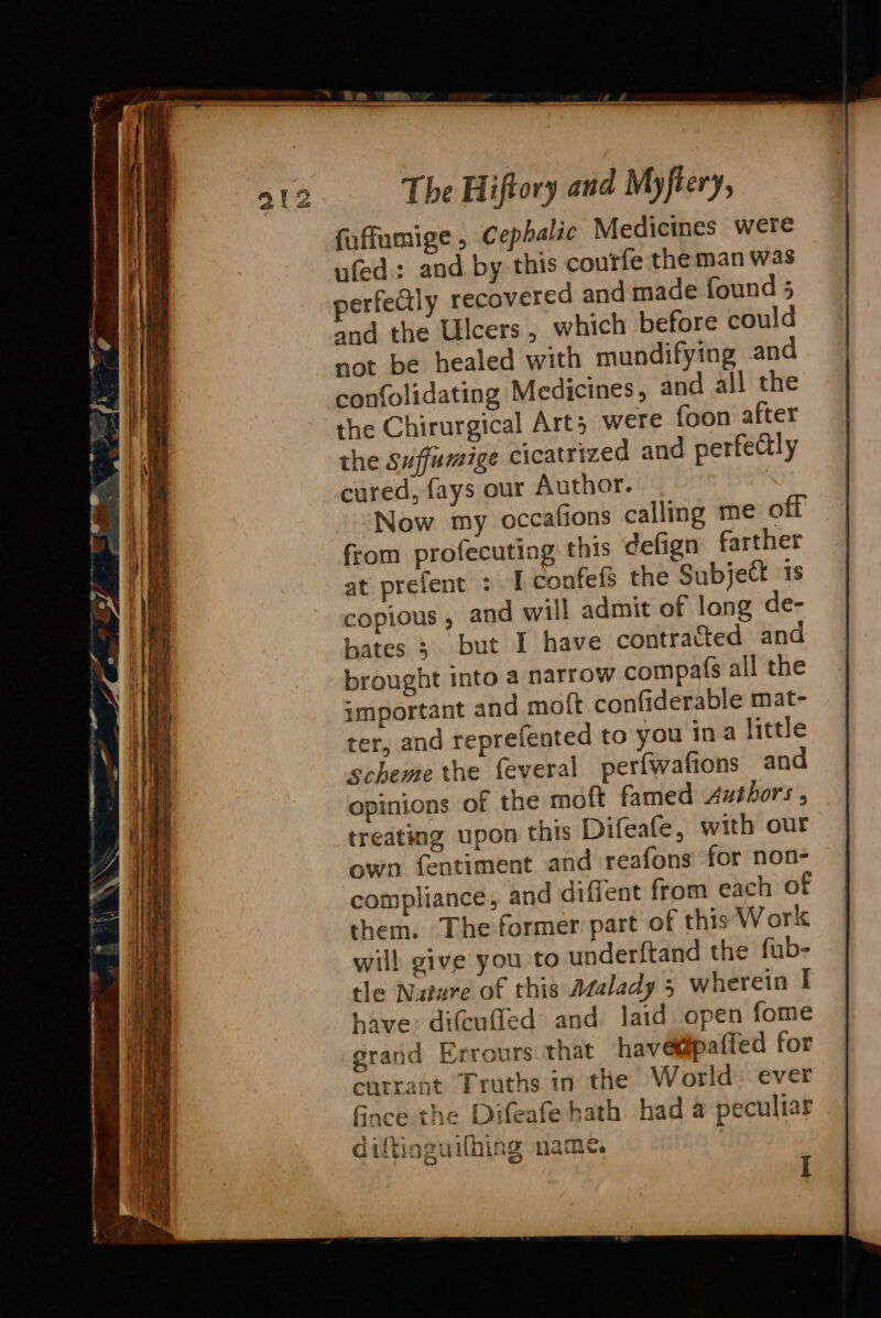 faffumige , Cephalic Medicines were ufed: and by this coutfe theman was perfeCly recovered and made found 5 and the Ulcers, which before could not be healed with mundifying and confolidating Medicines, and all the the Chirurgical Arts were foon after the Suffumige cicatrized and perfectly cured, fays our Author. Now my occafions calling me off from profecuting this ¢efign farther at prefent : I confefs the Subject is copious, and will admit of lang de- bates ; but I have contracted and brought into a narrow compafs all the important and moft confiderable mat- ter, and reprefented to you ina little scheme the feveral perfwafions and opinions of the moft famed Axéthors , treating upon this Difeafe, with our own fentiment and reafons for non- compliance, and diffent from each of them. The former part of this Work will give you to underftand the fub- tle Nature of this Asalady 5 wherein I have: difcufled and laid open fome grand Errours that have@paffed for currant Truths in the World ever fince the Difeafe hath had a peculiar Bp rely Steal Be GiitiozuNning name. 1g