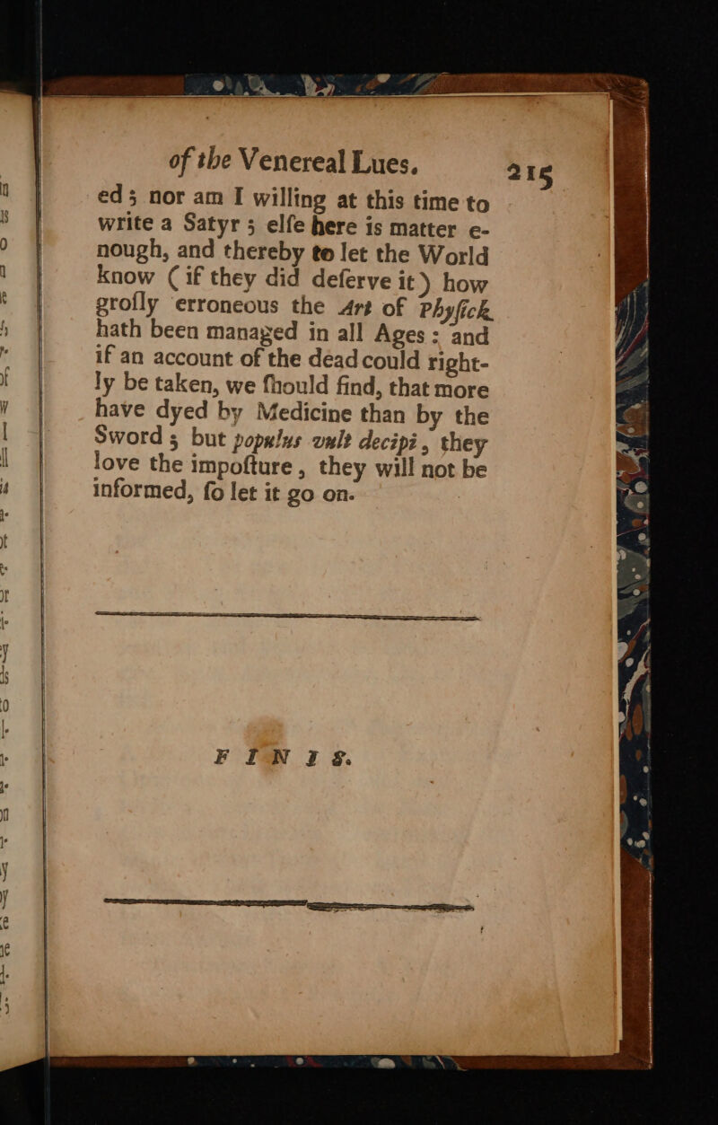 eds nor am I willing at this time to write a Satyr 5 elfe here is matter e- nough, and thereby te let the World know (if they did deferve it) how grofly ‘erroneous the Art of Phyfick. hath been managed in all Ages = and if an account of the dead could right- ly be taken, we fhould find, that more have dyed by Medicine than by the Sword 5 but populus omlt decipi , they love the impofture , they will not be informed, fo let it go on.