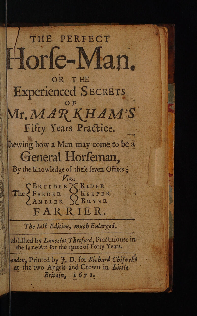 | Horle-Man. ! OR T HE | Experienced SECRETS THE PERFECT ay OF : Mr. 4R KHAMS i I~ ‘ KE ee ny a i; Fifty Years Practice. _ : hewing how 2 Man may come to be d | General Horfeman, | By the Knowledge of thefe feven Offices 3 \ Viz. a BREEDER?C RIDER (| The&lt; Freeper C KEEPER A CAMBLER BuyeR FARRIER. The last Edition, much Enlarged. \lublithed by Lancelot Thetford, Practitioner in LM | the fame Art for the {pace of Forty Years. ondow, Printed by F, D. for Richard Chifwells 4. | at the two Angels and-‘Crown in Lirele Britain, 167 %