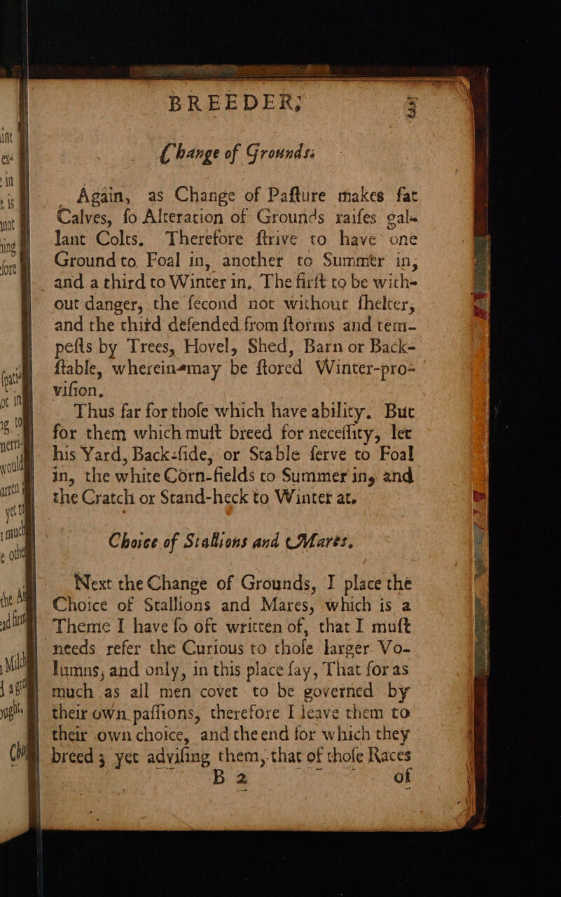 Change of Grotnds: _ Again, as Change of Pafture makes fat Calves, fo Alteration of Grounds raifes gals lant Colts, Therefore ftrive to have one i Ground to, Foal in, another to Summer in, _ and a third to Winter in. The firft to be with= out danger, the fecond not without fhelter, and the thitd defended from {torms and tem- pefls by Trees, Hovel, Shed, Barn or Back- ftable, whereinemay be ftored Winter-pro- vifion. Thus far for thofe which have ability. But for them which mutt breed for neceflity, let Choice of Stallions and (Mares. Next the Change of Grounds, I place the Choice of Stallions and Mares, which is a Theme I have fo oft written of, that I muft “needs refer the Curious to thofe larger Vo- lumns, and only, in this place fay, That foras much as all men covet to be governed by their own_paflions, therefore I jeave them to their own choice, andtheend for which they breed 5 yet adviling them,.that of thofe Races B of