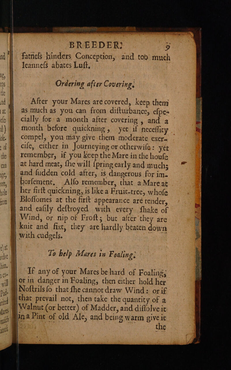 ee ete BR fatnels hinders Conception, and too much leannefs abates Luft, Ordering after Covering, After your Mares are covered, keep theng as much as you can from difturbance, efpes cially for-a month after covering , and a oe MH} compel, you may give them moderate exer. of § cle, either in Journeying or otherwife: yée he | remember, if you keep the Mare in the houfe aa §) at hard meat, fhe wall {pring early and much; ve, @ and fudden cold after, is dangerous for im. oe ; at borfement, Alfo remember, that a Mareat le @ ber firft quickning, is like a Fruit-tree, whofe it §) Bloflomes at the firft appearance aré tender, and eafily deftroyed with every ‘hake of § Wind, or nip of Froft; but after they are knit and fixe, they are hardly beaten down | with cudgels. sh Ta bales Ahasée tweFoaling: ae 0 belp Mares 12 Foaling, e | Uf any of your Mares be hard of Foaling; il Mor 2 danger in Foaling, chen either hold her bi B Noftrils fo that fhe cannot draw Wind: or if j @that prevail not, then take the quantity of a Walnut (or better) of Madder, and diflolveit e ina Pine of old Ale, and being warm give ic Sha the — ~E + cD 2) Bone