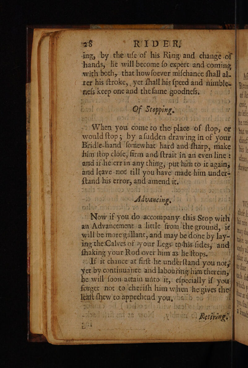 ing, by the:ufe of his Ring: and. change ‘of | hands, lie will become {0 expert: and coming | with both, that howfoever mifchance fhall al. | ter his ftroke, , yet fhall his fpeed and nimbles | nefs keep oneand:thefame goodnefs «03 frp, % OF Stopping. : When you come to the’ place ‘of ftop, of would ftop; by afudden drawing in of your | }., Bridlechand ‘fomewhat’ hard and-fharp, make |. hint ttop clofe, firm and {trait in’an even line’: | 4, and if-he-errin any thing; putin to it agains | 4, arid leave -not till you have made him under= J~ {tand his error, and'amend it, Bee || Advancin Py Now if you do accompany: this Stop with |y. an Advancement a ‘little from “theground, ie], willbe moregallanc,.and may be done by lay- | ing:the:Calves of sy our Legs: tothis-fides; and], fhaking your Rod over him as: He ftops. 7 e Hf it chancerat firft-he undérfland you not; | yet by continuance and labon?ing him thereiny'}} he. will foon:actain wiico: ‘ir, efpecially if youilq,):, j leat dhew to.apprehend you,y 2s!) 20. -