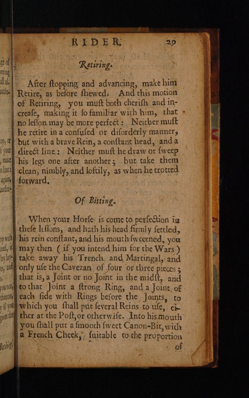 Retiring. |. After ftopping and advancing, make him | Retire, as before fhewed: And this motion | of Retiring, you muft both cherifh and in- creafe, making it fo familiar with him, that no leflon may be more perfe&amp;t: _ Neither muft he retire ina confufed or diforderly manner, | but wich a brave Rein, a conftant head, anda | dire&amp;t line: Neither muft he draw or {weep his legs one after another; but take them | clean, nimbly, and loftily, as when he trotted | forward, Of Bitting. When your Horfe: is come to perfection ig (} thefe Icflons, and hath his head firmly fertled, pwitf his rein conftant, and his mouthfweetned, you ud; i) may then (if you intend him for the Wars ) take away his Trench and Martingal, and } only ufe the Cavezan of four or three pieces |that is,a Joint or no Joint in the midft, and ftothat Joint a ftrong Ring, anda Joine, of jeack fide with Rings before the Joints, to {olf which you fhall pit feveral Reins-to ule, ex ig ther at the Poft,or otherwife. Into hismouth } you fhall pur a fmoorh {weet Canon-Bit, wich fa French Cheek, fuitable to the proportion of