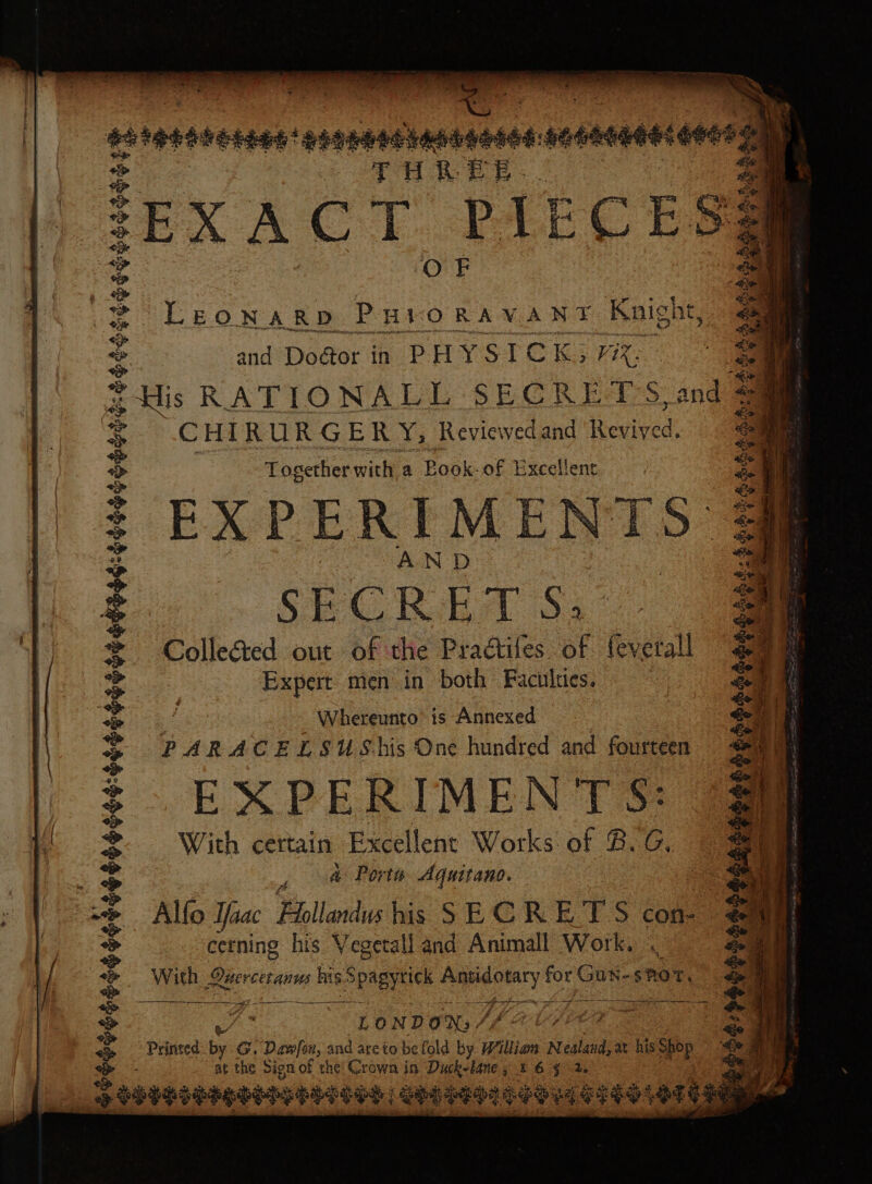 eet engeesbansgesed: sesnnnsconss TH &amp; EE EXACT PIEC Ess LEONARD PHIORAVANT Knight, = and Dodtor in PHYSICK3 mi: a His RATIONALL SECRET'S, and a CHIRURGERY, Reviewed and Revived: Together with a Book- of Excellent EXPERIMENTS | AND | SECRET 8S; Colle@&amp;ed out of the Pradtiles of feverall Expert men in both Faculties. 7 Whereunto’ is Annexed PARACELSUShis One hundred and fourteen — EXPERIMENT S: With certain Excellent Works of BG, a&amp;- Porte Aquitano. Alfo Yas Hollanlus his SECRET S con- cetning his Yegetall and Animall Work, With ae his Spagytick ey for Gun- shot LonDoN; Af 7 Printed bs G. Dawfon, and areto be fold by Willian N ealand, at his PPP. at the Sign of the Crown in Duck-laney 1 6 ¢ 2. Ss obegsengeseeds eS | SED CEGE ag ea GES e Oe $4 $$oe4 &amp; So) ¢ ¢ es &lt;a f $$644$$$940864 at