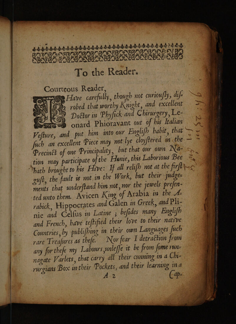 LESSHLSSSSHSSSSELSSSLSLSLHGLS SHS IES ROU ROR CAN CARES BAR AAS ABE OD To the Reader. Courteous Reader, : ere Faye carefully, though not curiou/ly, if ~ &gt; robed that worthy Knight, and excellent &gt;i Bvitkoe Doctor Phyfick and © birurgery,Le- am pene onard Phioravant out of bis Italian =, ae Vefture, and put him into our Englifh habit, that ~- a “ch an excellent Piece may not lye cloyftered wn. the = % Procinch of one Principality, but that or own Na o. ‘tion may participate of the Etonie, this Laborious Bee =, hath brought to his Five: If all relifh not at the firfi guft, the fault 1 not.in the Work, but their judges ments that underftand him not , nor the jewels prefen- ted unto them. Avicen King of Arabia im the A rabick, Hippocrates and Galen in Greek, and Pli- nie and Celfus in Latine ; befides many Englifh and French, have teftified their love to their native Countries, by publifhing m their own Languages fuch rare Treafures as thefe. Nor fear I detraétion from any forthefe my Labours unleffe it be from fome run- nagate Varlets, that carry all their cunning in a Chi- rurgians Box in therr Pockets,and thei learning ina A-2 ( 4p: