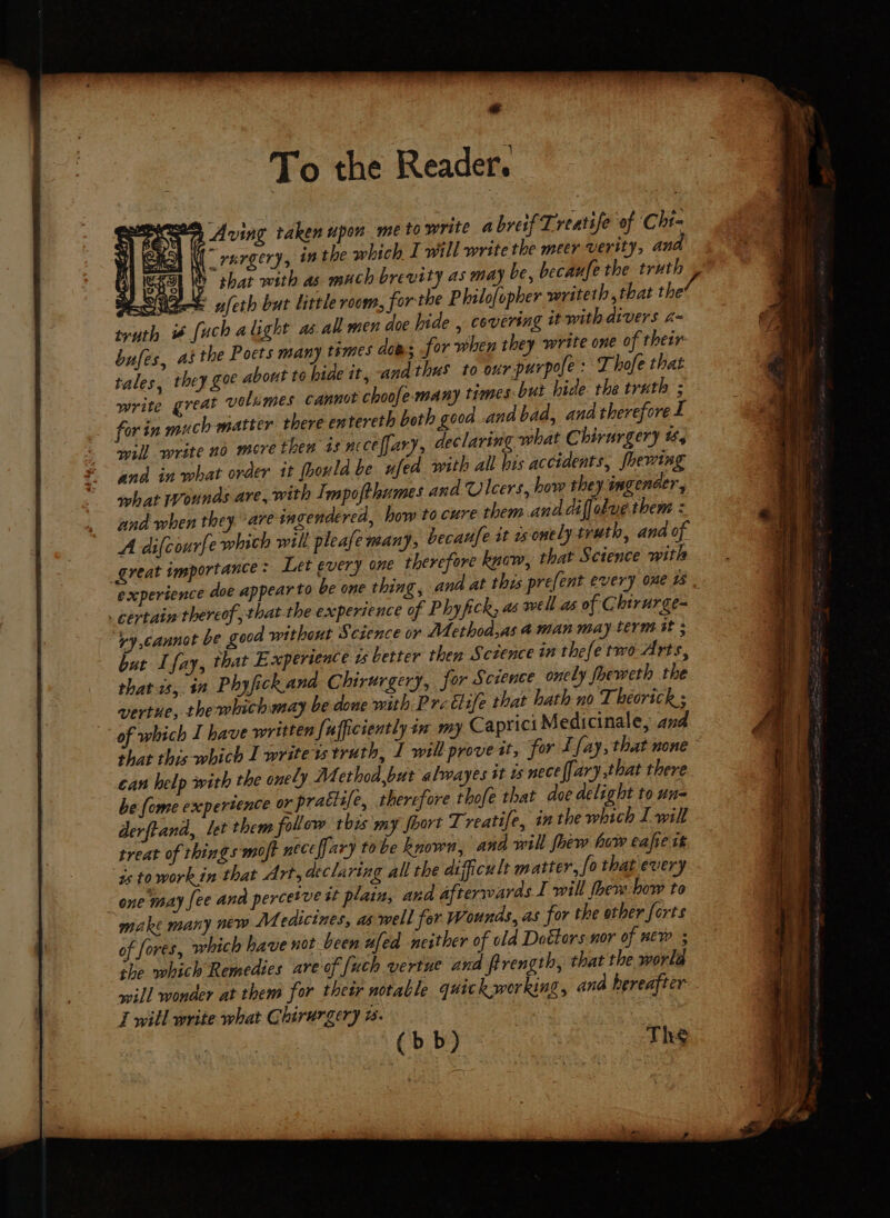 To the Reader. wm Aving taken upon me to write abreif Lreatife of Cht- “rargery, inthe which 1 will write the meer verity, an A SHO I that wsth as much brevity as may be, becaufe the truth BONE ufeth but little room, forthe Philofopher writeth,that thet if fuch alight as. all men doe hide , covering it with divers a~ bufes, as the Poets many tsmes dom; for when they write one of their tales, they Zoe about to hide it, -andthus to our-purpofe: Thofe that write great volumes cannit choofe-many times-but hide the truth ; for in much matter there entereth both good and bad, and therefore I will write no more then is ncceffary, declaring what Chirurgery ts and in what order it [ould be ufed. with all bis accidents, fhewing what Wounds are, with Impofthumes and Ulcers, how they imgenaer, and when they are ingendered, how to cure them ana dif obvethem : A difcourfe which will pleafe many, becaufe tt ssonely truth, and of great importance: Let every one therefore know, that Sctence with experience doe appear to be one thing, ana at this pre(ent every one 18 | . certain thereof that the experience of Phy fick, as well as of Chirurge- vy cannot be good without Science or Method,as aman may term 3 ; but Lfay, that Experience us better then Sczence in thefe two Arts, that1s, in Phyfickana Chirurgery, for Science onely fheweth the vertue, the which may be done with Pre title that hath no Theorick ; of which I have written fufficiently in my Caprict Medicinale, and that this which I write ts truth, I will prove it, for LE fay, that none can help with the onely Method,but almayes tt ws nece [ary that there he (ome experience or praciy/. 2, therefore thofe that doe delight to un- derftand, let them follow this my fort Treatife, inthe which I will treat of things moft nece [lary tobe known, ana will fhiw how eafie tk ‘istoworkin that Art, declaring all the difficult matter, fo that every. one may fee ana percetve it plain, and afterwards I will ther how to make many new Medicines, aswell for Wounds, as for the other forts of fores, which have not been ufed neither of old Dottors nor of Ew ; the which Remedies are of [uch vertue and firength, that the world avill wonder at them for thetr notable quick working, ana hereafter
