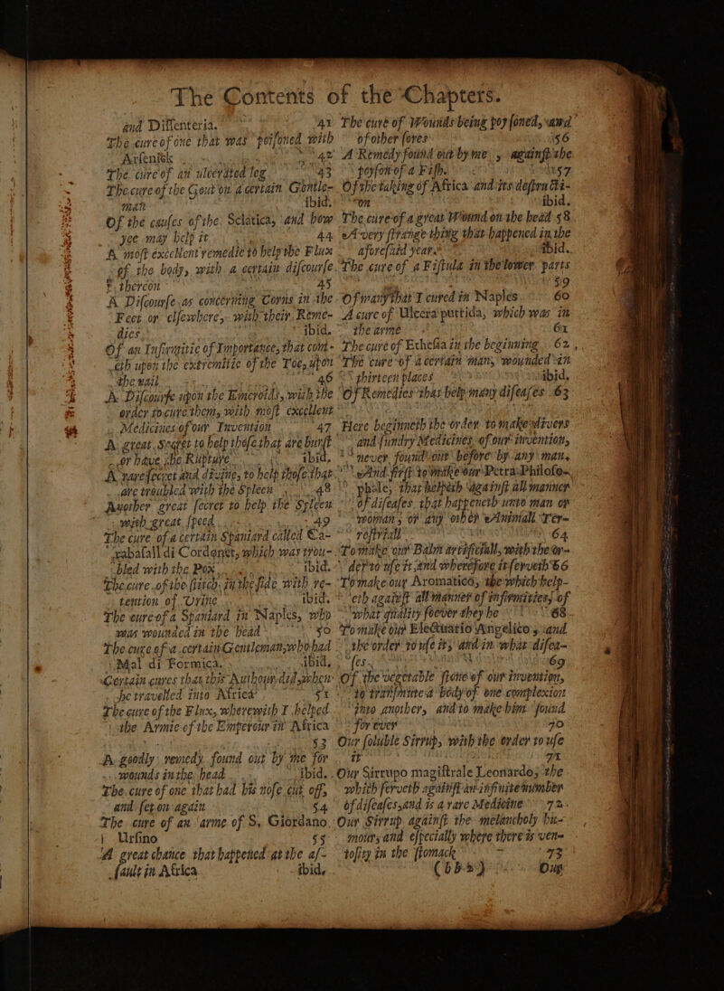 z Sad gid Diffenteria. The curcof one that was poifoned with AcleaRk «<i nye we ae The wire of an ulcerated leg ae The cure of the Gout ou dcertain Grontle- aoe vi | “© “tbid. Of the caufes of the: Sclatica, and how yee may help it... A moff exceNent remedie t6 help the Flux © thereon ~’ a 45 A Difcourfe.as concériing Comis in -the Feet or elfewhere,- with, then, Reme- dies | cae Of an Infinitic of Importance, that com eth upen the extremitie of the Toe, upon pew se. Qa td et A. Difcounfe upon the Emeroids, with the order tocure them, with moj excelleut a, Medicines of ur Invention 47 A. great. Searer ta help theferhat are pig oF have whe Riiptuye” Abid, A varefeciet aud divine, to are troubled with the Spleen 48 sw great {peed .. -- cen’. The cure of a certazn Spaniard caked Ca- “bled with the Pox, <.. -.. ibid. The.cure of the flatco, 7a thejide with ve- tention of Urine Bigs The cureof a Spaniard in Naples, who was wounded in the head ee D Mal di Formica. ibid, Ae travelled inte Attics’ , st The cure of the Flux, wherewith I helped ihe Armie of the Emperourim Africa wounds inthe head. The. cure of one that had his nofe cut off, and fet-on again | The cure of an ‘arme of S, Giordano, | Urfino A great chance that happened gtrbe a/- fault in Airica ibid, of other (ores WAG A Remedy found outby me , aranfhtbe pHfowoPa Fife So Leaky Of the taking of Afticaandtes depen Ei- on ibid. The cureof a grear Wound on the head 58 in the ibid. afore{ued year. ay 59 Of wanythar'l cured in Naples 60 A cure of Ulceta puttida, which was i the arme | 61 The cuvré of Exhefia in rhe beginning 62, “The cure of a certain man, wounded an 2S ghirteen places Sibid, Here beginneth the orden to makestrvers *° never fourd\-ont' before’ by any mat, Aid fit tomske our PetrasPhilofo~ * ‘phale, that hebberh ugainft all manner | oF difeafes. that happencrh uxvo man oy womans of any orbe?d eAnimall “Ter~ 5 refivtal” ER “2-64 Tomake ont Balm avereficiall, with the or- \dePro nfe tt and wherefore irferveth B6 ‘Tomake our Aromatic, the which help- - eth agaist al manner of infirmiviess of what quality foover they he To muke our BleGuario Angelito s cand ' the order 10 ule it; and in what-difer- @iLe awe te rein: 269 Of the vegetable ftone of oun invention, 40 tranfautea body of one complexion “gnto another, andto make him found for ever Age 70 Our foluble Sirrup, wiih the order ro ufe it UIC AG GAS: oe Our Sixrupo magiftrale Leonardo; the whith ferveth againfe an infinite mimber of difeafes,and % a rare Medicine 7 &- moursand efpecially where there ts vert tofity im the flomack + ee (65-2). ou
