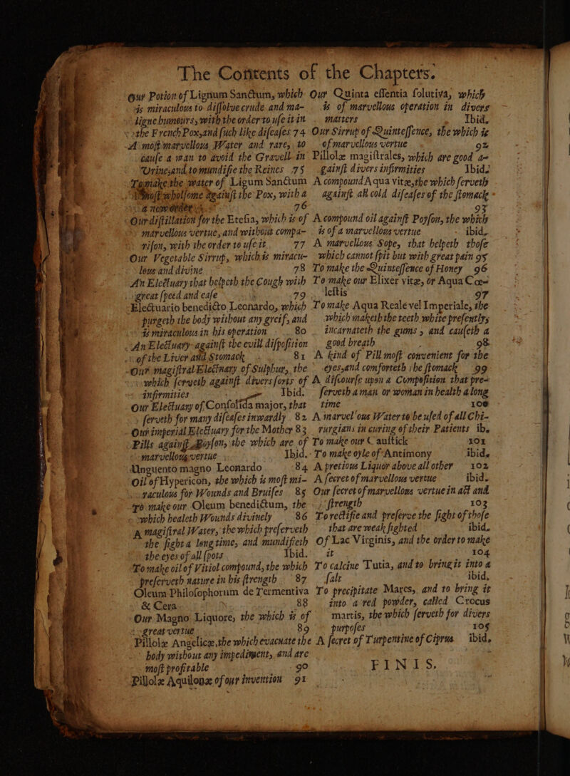 A UE ens ES eae ETT =a ae MTT + wae Se eee ay ry a The Cofitents of the Chapters. 4s miraculous to diffolve crude and ma- is of marvellous operation in divers ligne bwmnours, with the order to ufeitin . matters Thid, caufe aman to avoid the Gravell-in’ Pillole magiftrales, which are good a Urinesand.tomundifiethe Reines .7§ .gainft divers infirmities Thid2 Tomake the water of Ligum Sanctum A compound A qua Vitse,the which ferveth % Pox, witha againft a cold difeafes of the ftomack ‘a nemerd er | 76 93 ith marvellous vertuc, and without compa- . % of a marvellousvertue ibid, rifon, with the order to ufe tt 77 A marvellous Sope, that helpeth thofe Our Vegetable Sirrup, whichis miracu- which cannot (pit but with great pain 95 lous and divine 78 To make the Quinteffence of Honey 96 of tke Liver and Stomack 81 A kind of Pill moft convenient for the which ferueth againft. divers forts of A difcourfe upon a Compefition that pre- infirmities ted Ibid. ferveth.aman or woman in health along Our Eleduary of, ontaltts etnies that time - 106 ferveth for many difeafes inwardly 82 A marvel ous Water to beufed of all Chi- Ouh imperial Eleduary forthe Mother 83 _ rurgians in curing of their Patients ib. Pills again oy{on, the which are of To make our ( auttick 101 marvellougvertue. ; Ibid. - T'o make oyle of Antimony Abide Unguento magno Leonardo 84 A pretious Liguoy above allother 102 Oil ef Hypericon, the which is moft mi- A fecret of marvellous vertue ibid. gaculous for Wounds and Bruifes 85 Our fecretofmarvellons vertuein act and 0 make our Oleum benediftum, the « ; firength 103 which healeth Wounds divinely 86 Torettifieand preferce the fight of thofe A mazifiral Water, the which treferveth that are weak fighted ibid. the fight a longtime, and mundifieth Of Lac Virginis, and the order to make the eyes. of all (pots Ibid.’ i 3M Fog To make oil of Vitiol compound, the which To calcine Tutia, aud to bring it into a preferverb narure in his ftrength 87 fale ibid, OleumPhilofophorum de Termentiva Io precipitate Mares, and to bring it & Cera. 88 into ared powder, callcd Crocus Our Magno Liquore, she which % of mattis, the which ferveth for divers { great vertue 89 ~ purpofes 105 Pillole Angelicge,the which evacuate the A fecret of T'urpentine of Ciprus ibid, body without any impediment, and are ; mo/t profitable go FINIS. Pillole Aquilonz of or invention gt