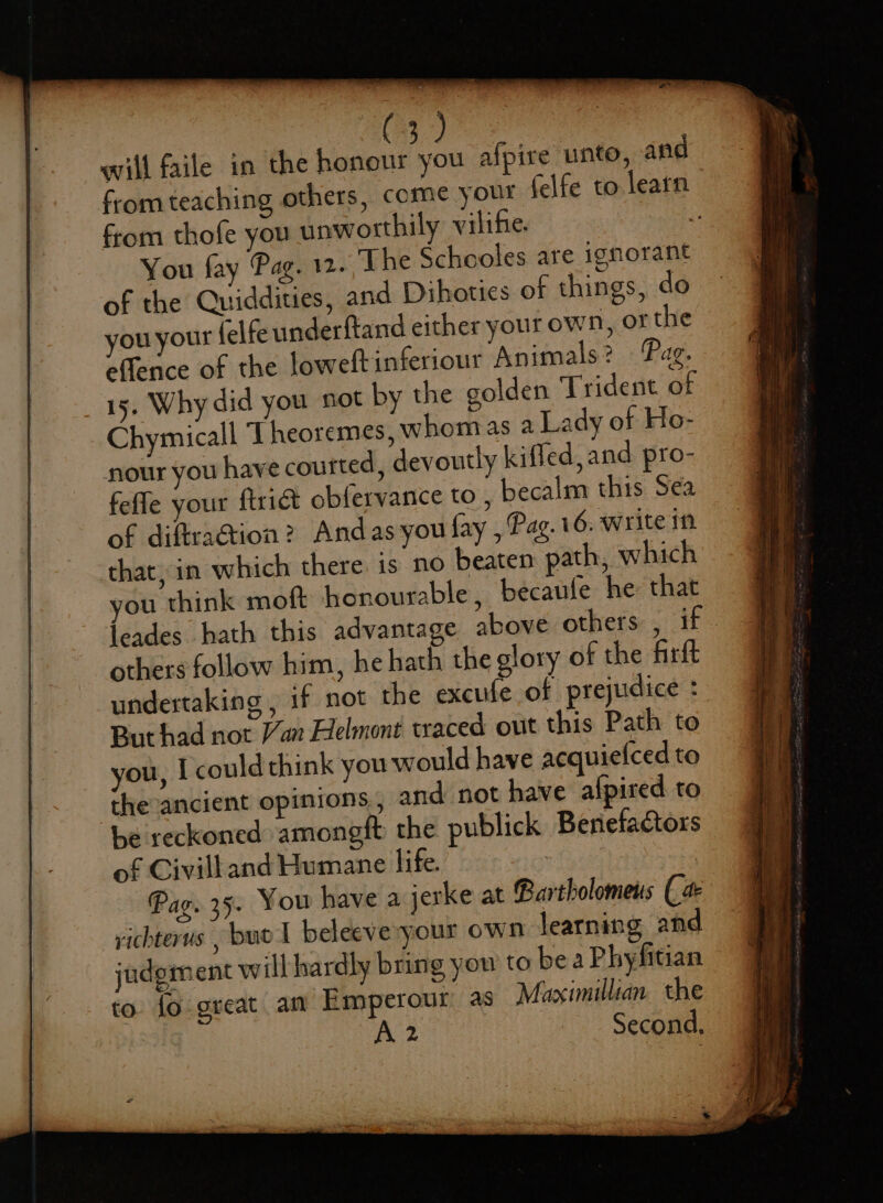 will faile in the eset yon afpire unto, and from teaching others, come your felfe to learn from thofe you unworthily vilife. : You fay Pag. 12. The Schooles are ignorant of the CQuiddities, and Dihoties of things, do you your (elfe underftand either your own, of the eflence of the loweftinferiour Animals? Pag. 15, Why did you not by the golden Trident of Chymicall ‘I heoremes, whomas a Lady of Ho- nour you have courted, devoutly kiffed, and pro- feffe your ftrict obfervance to , becalm this Sea of diftra@ion? Andas you fay , Pag. 16. write in that, in which there is no beaten path, which ou think moft honourable, becaufe he that jeades hath this advantage above others , if. others follow him, he hath the glory of the firft undertaking , if not the excufe of prejudice : Buthad not Van Helmont traced out this Path to you, I could think you would have acquiefced to theancient opinions, and not have afpired to be reckoned amongft the publick Beriefactors of Civilland Humane life. 7 | Pag. 35. You have a jerke at Bartholomens (a richterus , buo I beleeve'your own learning and judgment will hardly bring you to be a Phyfitian to fo great an Emperour as Mazximillian the (aS .. Second,