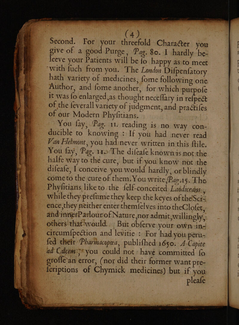 Second. For your threefold Chara@er you give of a good Purge, Pag. 80. I hardly be- leeve your Patients will be {o happy as to meet ‘with fuch from you. The London Difpenfatory hath variety of medicines, fome following one Author, and fome another, for which purpole it was fo enlarged,as thought neceflary in refpect of the feverall variety of judgment, and practifes of our Modern Phyfitians. You fay, . Pag. 11. reading is no way con- ducible to knowing : If you had never read Von Flelmont, you hadinever written in this ftile. You fay, Pag. 1a The difeafe knowns not-the halfe way to.the cure, but if you know not :the difeafe, I conceive you would hardly, or blindly come to the cure of them. You write /Par.15. The Phyfitians liketo the felf-conceited Laddicedys: whilethey prefume they keep the keyes of the'Scit ence,they neither enter themfelves into theClofet, and inrierP arlourof Nature nor admit willingly, others thatswould.. ; But obferve your own in- circum{pection and levitie : For had you peru- fed their Pharmacopwa, publifhed 1650. A Capite ad Calcem:* you could not havé committed {o> grofle’an error, (nor did their former want pre- {eriptions of Chymick medicines) but if you Oey het: pleafe