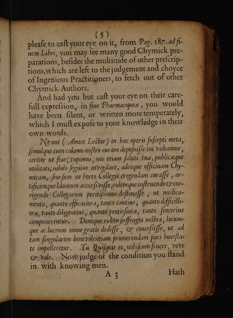 pleafe to caft your eye on it, from Pag. 187.ad fi- nem Libri, you may fee many good Chymick pre- parations, befides the multitude of other prefcrip- tions, which are left to the judgement and choyce of Ingenious Practitioners, to fetch out of other Chymick Authors. | And had you but caft your eye on their care- full exprefsion, in fine 'Pharmacopee , you would have been filent, or written more temperately, which I muft expofe to your knowledge in their own-words.. Nenos ( Amice Leétor) in hac oper fufcepts meta, fimulque cum calamo noftro curam depofuifse tua. yideamur , certior ut: frass Cupimus, nos: etiam faluti tue, publiceque - utilitatt, nibilo fegnins mvigulare, adeogne officinam Chy-. micam,.feorfum. in borto € ollegas érigendam curaffe , ar- Eificemgue Idoneum acer fiwiffe erdemque infruendoer cor rigendo | Collegarum peritifsimos deftinaffe , ut medica- menta,.quanto efficaciora, tanto cautins, quanto difficilliz. ora, tanto diligentius | quanto pretiofera, tanto fincerius componerenturs Denique.eidem fuffragia nostra, locum- que ac lucrum omne gratis dediffe, conce[Siffe, ut ad. tam fineularem benevolentiam promerendam part honeftaz te impelleretur. Ln Quafqurs es, nobifcum fruere, vove éo-vale. .. Nove judge of the condition you ftand in. with knowing men. A 3 Hath