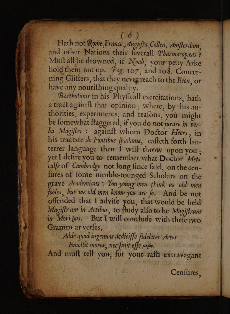 Hath not Rome France, Aucufta Collen, Amfterdam, and other Nations their feverall ‘Pharmacopeas ? Mutt all be drowned, if Noah, your’ petty Arke hold them not up. Pag. 107, and 108. Concet- have any nourifhing quality. Bartholinus in his Phyficall exercitations, hath a tract again{t that opinion ; where, by: his au- thorities, experiments, and reafons, you might be fomewhat ftaggered, if you do not jurare in ver- againft whom Doéor Heers, in his tractate de Fontibus fbadanis, cafteth forth bit- terret language then J will- throw upon you ; yet I defire you to remember what Door Met: calfeof Cambridge not long fince faid, on the cen- {ures of fome nimble-tounged Scholars on the taye Acadennans + You young:men think us old’ men fooles, but: we old men know you are fo. And be not offended: that I advife you, that would be held Magiftr um in Artibus, to {tudy alfoto be Maeiftrivn im’ Mort bus. But L will-conclude with theletwo Gramm ar verfes, Adde quod ingenuas dediciffe fideliter Artes Emollit mores, nec finit offe singér. And muff tell you; for your rafh extravagant Cenfures,