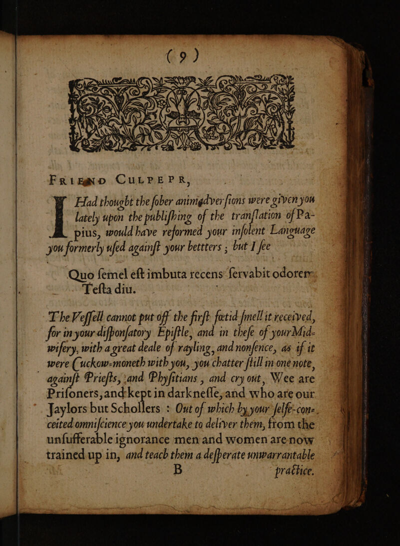 Y) SE x = Quo femel eft imbuta recens fervabit odorem: Teftadiu. ~ ay The Veffell cannot put off the firft fectid fmell it received, for inyour-difponfatory Epiftle, and in thefe of yourMid- wifery, with a great deale of rayling, and nonfence, aa af it _ were (uckow-moneth with you, you chatter /till in one note, againft Priefts, and Phyfitians , and cry ont, Wee are Prifoners,and-kept in darknefle, and who are our Jaylors but Schollers : Out of which by your felfe-con-. ceited omnifctence you undertake to deliver them, from the unfufferable ignorance men and women arenow trained up in, and teach them a defperate unwarrantable B _ practice.