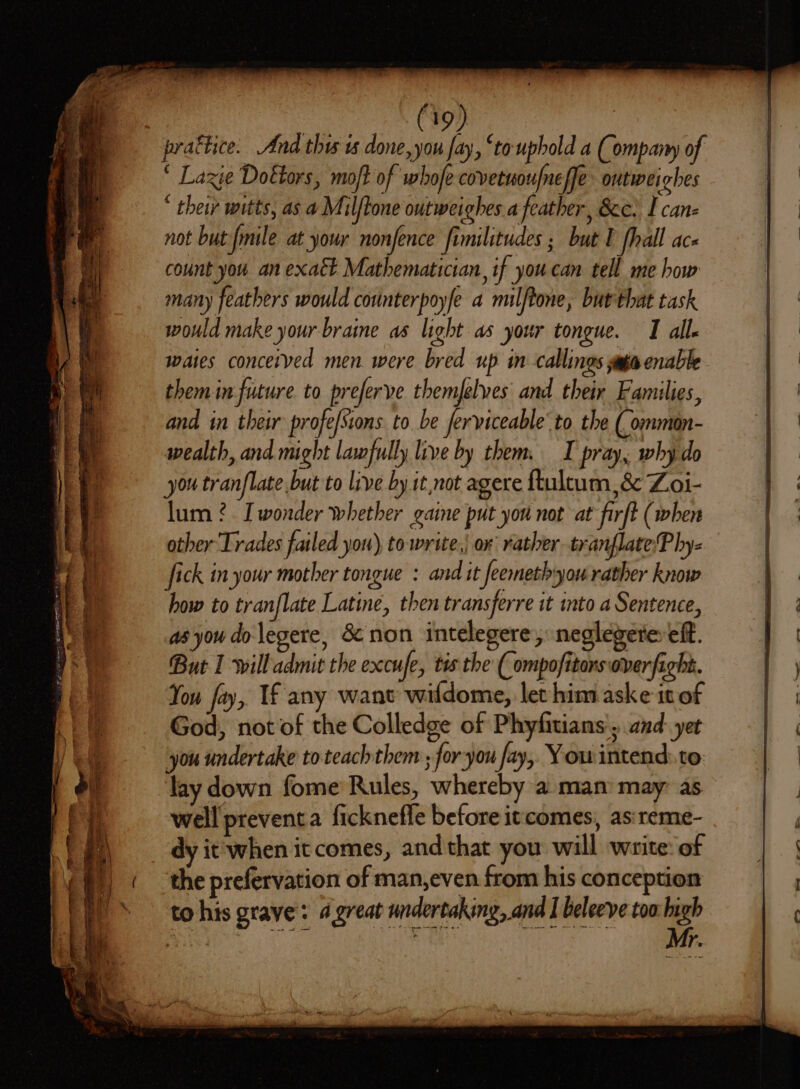 (19) | prattice. And thus ts done, you fay, ‘to uphold a (Company of ‘ Lazie Doktors, mo/t of whofe covetuoufneffe outweighes * their witts, as a Milftone outweighes a feather, 8c) I canz not but fmile at your nonfence fimilitudes ; but T [hall ace count you an exatt Mathematician, if you can tell me how many feathers would counterpoyfe a milftone, but that task would make your brane as light as your tongue. I all waies concerved men were bred up in callings yaga enable them in future to preferve themfelves and their Families, and in their profe/Sions to be ferviceable’ to the ( ommon- wealth, and might lawfully live by them. I pray, why do you tranflate but to live by it not agere ftultum &amp; Z.oi- lum ?. [wonder whether gaine put yon not at firft (when other Trades failed you), towrite,| or rather tranflate:P hy- fick in your mother tongue : and it feemethyou rather know how to tranflate Latin, then transferre it ito a Sentence, as you do legere, Sc non intelegere,, neglegerer eff. But 1 will admit the excufe, tis the ( ompofitors over fight. You fay, If any wane wildome, let him aske 10 of God, not of the Colledge of Phyfitians', and: yet you undertake to teachthem ; for you fay, Yow intend: to: lay down fome Rules, whereby a man: may: as well preventa ficknefle before itcomes, asireme- dy it'when it comes, and that you will waite: of the prefervation of man,even from his conception to his grave: « great undertaking, and I beleeve too heh cae * ai . # ~ er ee 2 OL eS ere or slay ——— . Sw ee ~ a ee ts ee il - = &gt; : o&gt; Pee nae apn = 2  &lt; &gt; a a oF = Mage 5 eeeeoacrs . wo ah ete pe s ee ty a man a ~~ =