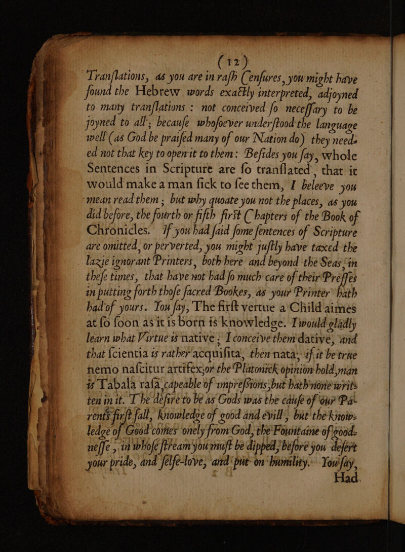 Se ee a, a a c Pm = aes f ig iT aon a (12) Tranflations, as you are in rafh (enfures, you might have found the Hebrew words exaétly interpreted, adjoyned to many tranflations : not conceived fo neceffary to be goyned to all’; becaufe whofoever under ftood the language well (as God be praifed many of our Nation do) they needs ed not that key to open it to them: Befides you Jay, whole Sentences in Scripture are fo tranflated’, that ic wotld make a man fick to feethem, I beleeve you mean read them ; but why quoate you not the places, as you did before, the fourth or fifth first ( hapters of the Book of Chronicles. if you had faid fome fentences of Scripture are omitted, or perverted, you might juftly have taxed the laxie ignorant Printers, both here and beyond the Seas “in thefe times, that haye not had Jo much care of their Preffes in putting forth thofe facred Bookes, as your Printer” hath had of yours. You fay, The firft vertue a\Child aimes at (o foon as itis born is knowledge. Twould gladly learn what Virtue w native. I conceive them dative, und that {cientia w rather acquifita, then nata: if it be'trne hemo nafcitur artifex;or the Platonick opinion hold man is Tabala rafa capeable of smprefSions but bath none writs ten init. The defire to be as Gods was the caufe of our Pa rents fir fall, knowledge of good and evill, but the know: ledge of Good comes onely from God, the'Fountaine of eood- neffe ,,in whofe ftream you mu/t be dipped; before you defért your pride, and felfe-love, and ‘put: on ‘humility. Tol, | aa