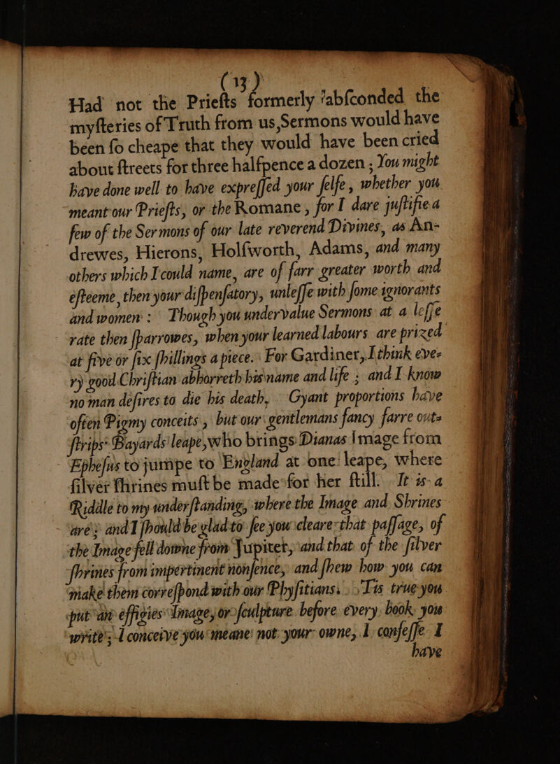 (33) ins Had not the Priefts SS eneily fabfconded. the miyfteries of Truth from us,Sermons would have been fo cheape that they would have been cried about ftreets for three halfpence a dozen , You might have done well to have expreffed your felfe, whether you meant our Priefts, or the Romane , for I dare juftifie few of the Sermons of our late reverend Divines, as An- drewes, Hierons, Holfworth, Adams, and many others which Icould name, are of farr greater worth and efteeme, then your difpenfatory, unleffe with fome sgnorants and women: Though you undervalue Sermons at a icffe “rate then [parrowes, when your learned labours. are prized at five or fix [hillings a piece. For Gardiner, think eve- ry goo Chriftian abbarreth bes mame and life ; and I-know no man defires to die his death, Gyant proportions have often Pigmy conceits , but our gentlemans fancy farre outs frrips* Bayards leape,who brings Dianas image from Fphefus tojumpe to England at one: leape, where Glver fhrines muft be madeofor her fill’ Ie is. a | Ridle to my under ftanding, where the Image and. Shrines ‘grey andl fhould be ylad to Jee you cleare=that paffage, of the Image fell downe from Jupiter, and that: of the filver ‘phrines from impertinent non ence, and fhew how: you can make them corre{pond with our Phyfitians, Tes true-you: put “an effigies Image, or sfeulpeure. before every, book: you write's-L conceive you meane’ not your owne, 1 conjeffe I have