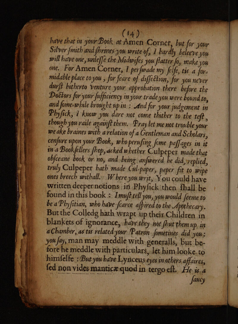 it ae —— oS egies oe ee SS ee rei aa es op ee » have that in your Book. at Raid Cornet, but for youy Silver fmith and fhrines-you write of, 1 hardly beleeve BY will have one, unleffe the Midwifes you flatter fo, make you one, For Amen Corner, I perfwade my felfe, tis a for. midable place to you , for feare of diffeétion, for you never durft hitherto venture your. approbation. there before the Dottors for your fujficiency in your trade you were bound to, and fome-while brought up in : And for your judgement in Phyfick, 1 know you dare not come thither to the teft though youraile againft them. Pray let me not trouble your we ake braines with arelation of a Gentleman and § cholars, cenfure upon your Book, who perufing fome paffages in it ina Bookfellers fhop, asked whether Culpeper made that obfceane book or no, and being anfwered he did, replied, truly Culpeper hath made Cul-paper, paper fit to wipe ones breech withall. W here jou. writ, You could have written deepernotions in Phyfick\then fhall: be found in this book =: Imu/t-tell you, you would feeme.to beaPhyfitian, who have fearce afpired to the Apothecary. Butthe Colledg hath wrapt up theiz.Children in blankets of ignorance, ‘have they not fhut them up. in a Chamber, as'tw related-your Patron fometines did yous you fay; man may meddle with generalls, but: be- fore he meddle with particulars, Jet himlooke,to fed non vides manticx.quod in tergo-elt.. He. is. as faucy