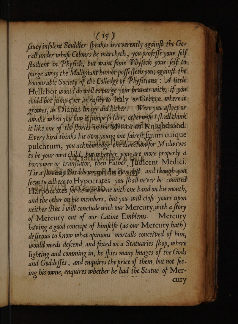 fancy infolent Souldier peakes irveverently againft the Gee rall under whofe Colours he marcheth , yo profeffe-your felf fladient’ in. Phy fick but want fone’ Pbyfick: your felf tor purge away the Malignant homoy poffe/fethyouyagainft the’ honourable Society of the Colledge of Plyfitians: A little Hellebor wonld do well copnree’yonr braines with; f yu’ could Bilt jaimpedder aseu/ibyto ‘Tealy ‘or Greece, whereitty growes, ds Dianas bnage dic hither: ‘Were yon aflecp or. abake when yotr fa ijninpe/o farr, orberwmvfe |? allichink’ it like one of ‘the oval Sethe Who? ofl Knishehdods: Every bird thinks bis own young one faire/t {yum cuique pulchrum, you acknowledge‘ the'dieChion'for Midwives to be your own child, SHR er yowpare more properly a borrower or tranflator, then Father , Tudicent Medici. Tis « floviodly Bixcbhewnayds his Gn lef? and thas sore com toadhereto. Hypocrates you fhall never be counted Harpdérates for hew ws Borne with one hand on his mouth, and the otber ombis members, but you will clofe yours upon neither-Bat 1 will conclude with our Mercury,with a ftory of Metcury ot of our Latine Emblems. Mercury having a good conceipt of bimfelfe (as our Mercury hath) defixous to know what opinions mortals concerved of bim, would needs defcend, and fixed on a Statuartes (hop, where lighting and comming in, he {pies many Images of the Gods and Goddeffes , and enquires the price of them, but not fee- ing his owne, enquires whether he had the Statue of Mer- cury