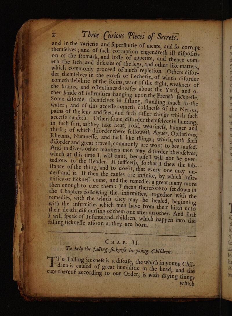 ‘ oe Three Curious Pieces of Secrets. and inthe varietie and fuperfluitie of meats, themfelves ; and of fuch corruption engendreth if} difpofite. on of the ftomack, and loffe of appetite, and thence com- eth the Itch, and difeafes of the legs, and other like matters, which commonly proceed of much repletion. Others difor- der themfelves in the excefs of Lecherie, of which diforder cometh debilitie of the Reins, want of the the brains, and oftentimes difeafes about the Yard, and o- ther kinde of infirmities hangings upon the Freneh) ficknefle, Some diforder themfelves in fifhing, ftanding much in-the water; and of this accefle cometh coldneffe of the Nerves, pains of the legs and feet, and fuch other things which fuch accefle caufeth. _ Other: fome diforder themfelves in hunting, in f{nch fort, as they take heat, cold, wearinefs, hunger and thirft; of which diforder there followeth Agues, Opilations; Rheums, Numnefflé, and fuch like things ; which, with fuch diforder-and great travell, commonly are wont to bee caufed: And indivers other manners men may diforder themfelves, which at this time I, will omit, becaufel will no {tance of the thing, and to doe it, th detftand it. If then the caufes are { mities or ficknefS come, and the remedies a reat many more then enough to cure them: I théean therefore to fet down in the Chapters following the. infirmities, together with the remedies, with the which they may be healed, beginnin with the infirmities which men have from their birth unto their death, difcourfing of them one after.an other. And firtt { will {peak of Infants and_children, whicl falling fickneffe affoon as they are born, at every one may un- nfinite, by which infir. Sace Cu.ap. I. Tio ‘help the falling -fickue/s in. young. Childrens Fe Falling Sicknefsis a difeafe, the which in young Chil-: ye cure thereof according to our Order, is with drying things which