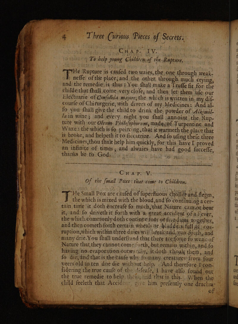 : CHlap. IV. | Tovhelp young Children; of the. Rupture, He Rupture iis caufed two waies, the one through weak. »# neffe of the place} and the other, through, much crying, andthe remedie! is thus ; You fhal{ make a T ruffe fic for the | childe that fhall come very clofe,; and then: let: them ‘“nfe;: our | | Electuarie of Confolida majores the which is written in my dif- 3 ri courle of Chirurgerie, with divers of my.Medicines: And al- fo you fhall givethe childto drink the. powder of »Alkimil- fain wine; and ‘every night you fhall annoint ‘the Rup- # ture with our Oleui: Philofophornm, made,jofT urpentine and Waxe + the which is fo. peircing , that ic warmeth the place that ‘ is. broke, and ‘helpeth it to ficcatrize. And.fo ufing thefe three i Medicines,thou {halt help him quickly, for'this have I proved ee tl an infinite of times; and alwaies have had good fucceffe, ns t thanks be-te.Gods},’., ; tA ai | ia | Tihs One athe oh be CAB Vi | ? F OF the {mall Poxe that come to Children, bn J He Small Pox are caufed of fuperfluous choller-and, flem, 7 f tu ie which is mixed with the bloud,and fo conttnuing acer- | re tain time! it doth éncteafe fo. much, that Nature. cannor-bear 7 it, and: fo drivethit forth with ‘a, sreat accident of a Fever, | Y a the which commonly doth continte four ot-fiy adates together, a: a7 and then cometh-forth certain. wheals or bladdézs. full o£; cox- : di ruption,which within three dates will breakiandrum.fo cth,and many drie.You fhall underftand that there acedome fo weal of Nature that they cannot come forth, but remain within, and fo f having novevaporation-outws diy; itdoth Choaig them, and fo die,and that ts the taufe why f» many, creatures: from: four | yeers old to ten doe die withoutheip: And therefore Teon- | fidering the true caufe of the t:feafe, I have.alfo found ‘out yj FOr i: the true remedie to help. thea. snd that is. this. When the ij} ad bia child feeleth that Accideu, give him prefently ‘one drachim- he of