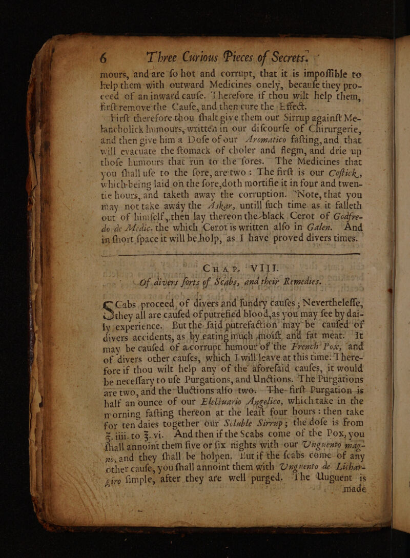 Pe TE ROTI teres 3 oy z = oe =< Po er ae ere th oe — m re mours, and are fo hot and corrupt, that it is impoffibfe to kelp them-with outward Medicines onely, becaufe they pro- ceed of an inward caufe. Therefore if thou wilt help them, firftremove the Caufe,andthencure the Effect, Firft therefore thou fhalt give them our Sirmp againft Me- lancholick humours, written in our difcourfe of Chirurgerie, and then give hima Dofe of our Aromatico fafting, and that will evacuate the ftomack of choler and flegm, and drie up thofe humours that run tothe f{ores. The Medicines that ou fhallufe to the fore, aretwo: The firft is our Coftick,, which-being laid on the fore,doth mortifie it in four and twen- tie hours, and taketh away the corruption. “Note, that you fay nottake away the 4skgr, untill fuch time. as. it falleth out of himfelf,chen lay thereon the-black Cerot of Godfre- do de Medic. the which ,Cerot is written alfo in Galen. And in fhort {pace it will beholp, as I have proved divers times. Caray, V1! Of divers forts of Scabs; dnd their Remedies. . Gabs proceed, of divers and fundry caufes ; Neverthelefle, they all are caufed of putrefied blood,as you may fee by dai- ly experience. But the faid putrefaction may be caufed’ of divers accidents, as by-eating much ,moift and fat meat. It may be caufed of a-corrupt humour of the French’ Pox, and of divers other caufes, which I-willleave-at this me: T here- fore if thou wilt help any of the aforefaid caufes, it would be neceffary to ufe Purgations, and Undtions. ‘The Purgations are two, and the Uuctions-alfo two. - Fhe-firft Purgation_is half an ounce of our Eleéiuario Axgelico, whichtake in the rrorning fafting thereon at the leaft four hours : then take for ten daies together our Sclable Sirrup ; the dofe is from E. iii. to 5.Vi. And then if the Scabs come of the Pox, you Shall annoint them five or fix nights with our Ungvento mag- ne, and they fhall be holpen, But if the {cabs come of any other caufe, you fhall annoint them with Ungeento de Lithay- giro fimple, after they are well purged. ‘Lhe Uuguent E made