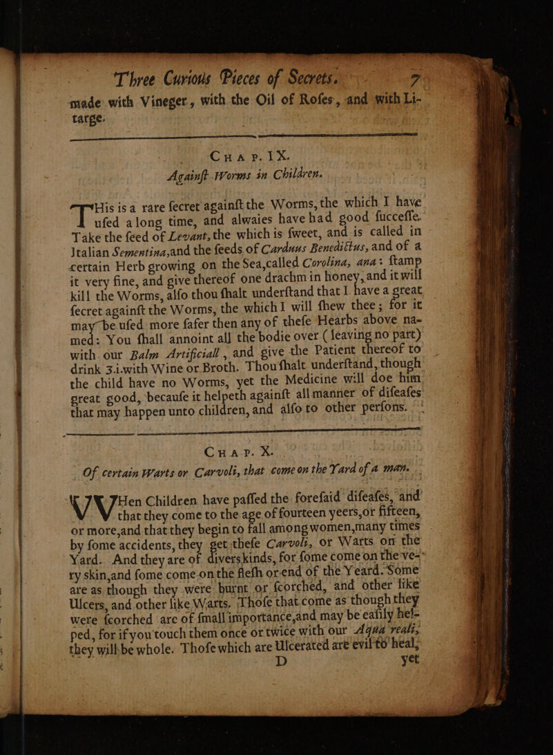 qmade with Vineger, with the Oil of Rofes, and with Li- targe. nee Cruar. TX. Againft Worms in Children. His isa rare fecret againft the Worms, the which I have ufed along time, and alwaies have had good fucceffe. Take the feed of Levant, the which is fweet, and. is called in Italian Sementina,and the feeds, of Carduus Benediftus,and of a certain Herb growing on the Sea,called Corolina, ana: ftamp it very fine, and give thereof one drachmin honey, and it will kill the Worms, alfo thou fhalt underftand that I have a great fecret againft the Worms, the which I will fhew thee; for it may~be.ufed more fafer then any of thefe Hearbs above na- med: You fhall annoint all the bodie over (leaving no part) with our Balm Artificial , and give the Patient thereof to drink 3.i.with Wine or Broth. Thou fhalt underftand, though the child have no Worms, yet the Medicine will doe him great good, becaufe it helpeth againft allmanner of difeafes that may happen unto children, and alfo to other perfons. - CHAD. Kee” | Of certain Warts or Carvolt, that come on the Yard of A man. V -JHen Children have paffed the forefaid difeafes, and that they come to the.age of fourteen yeers,or fifteen, or more,and that they begin to fall among women,many times by fome accidents, they get thefe Carvolt, or Warts on the. Yard. And they are of diverskinds, for fome come on the-ve= ry skin,and fome come.onthe fiefh or-end of the Y eard. Some are as though they .were burnt or. fcorched, and other like Ulcers, and other like Warts. Thofe that.come as though they were {corched are of {mall importance,and may be eafily hel- ped, for if you'touch them once or twice with our Agaa reali, they wilhbe whole. Thofe which are Ulcerated are evil to‘ heal; D yet